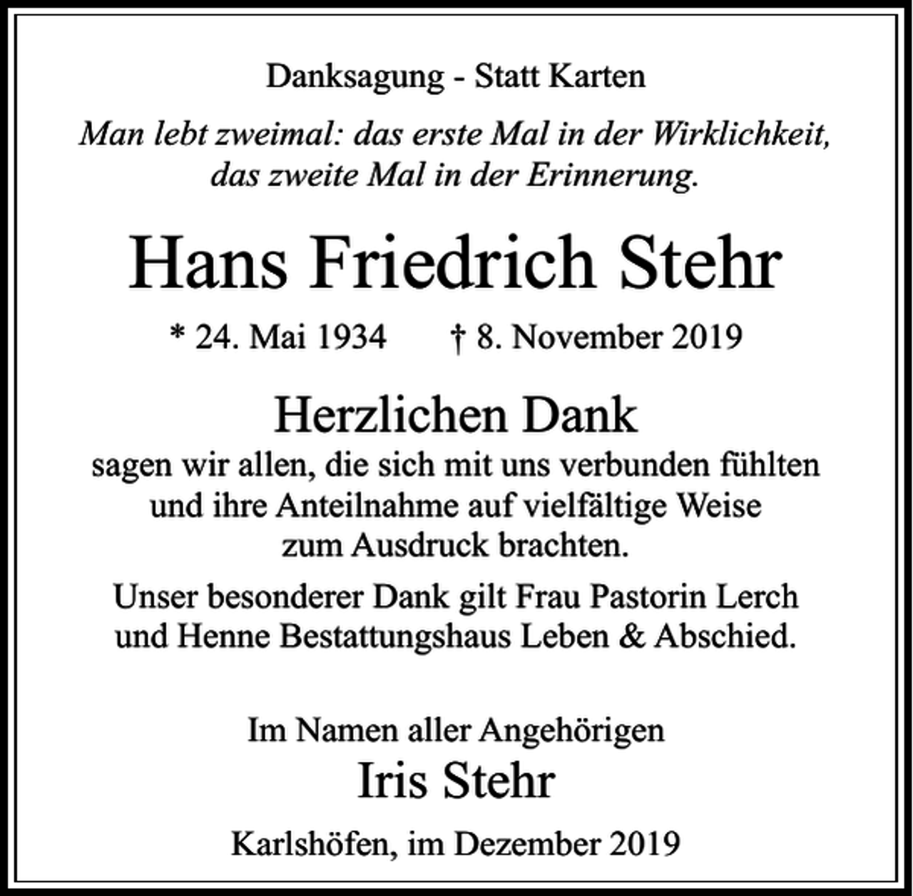 <p>Danksagung - Statt Karten<br />Man lebt zweimal: das erste Mal in der Wirklichkeit,<br />das zweite Mal in der Erinnerung.</p><p>Hans Friedrich Stehr<br />* 24. Mai 1934</p><p>† 8. November 2019</p><p>Herzlichen Dank</p><p>sagen wir allen, die sich mit uns verbunden fühlten<br />und ihre Anteilnahme auf vielfältige Weise<br />zum Ausdruck brachten.<br />Unser besonderer Dank gilt Frau Pastorin Lerch<br />und Henne Bestattungshaus Leben &amp; Abschied.<br />Im Namen aller Angehörigen</p><p>Iris Stehr</p><p>Karlshöfen, im Dezember 2019</p>