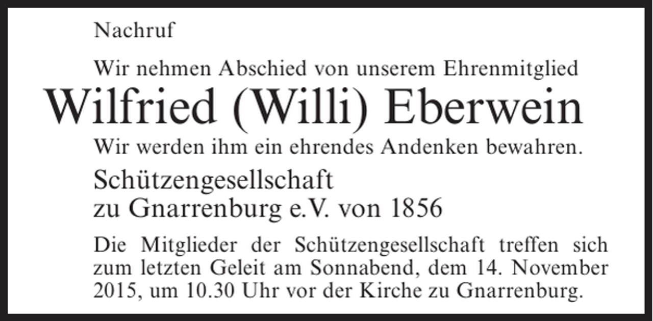 <p>Nachruf<br />Wir nehmen Abschied von unserem Ehrenmitglied</p><p>Wilfried (Willi) Eberwein<br />Wir werden ihm ein ehrendes Andenken bewahren.</p><p>Schützengesellschaft<br />zu Gnarrenburg e.V. von 1856<br />Die Mitglieder der Schützengesellschaft treffen sich<br />zum letzten Geleit am Sonnabend, dem 14. November<br />2015, um 10.30 Uhr vor der Kirche zu Gnarrenburg.</p>