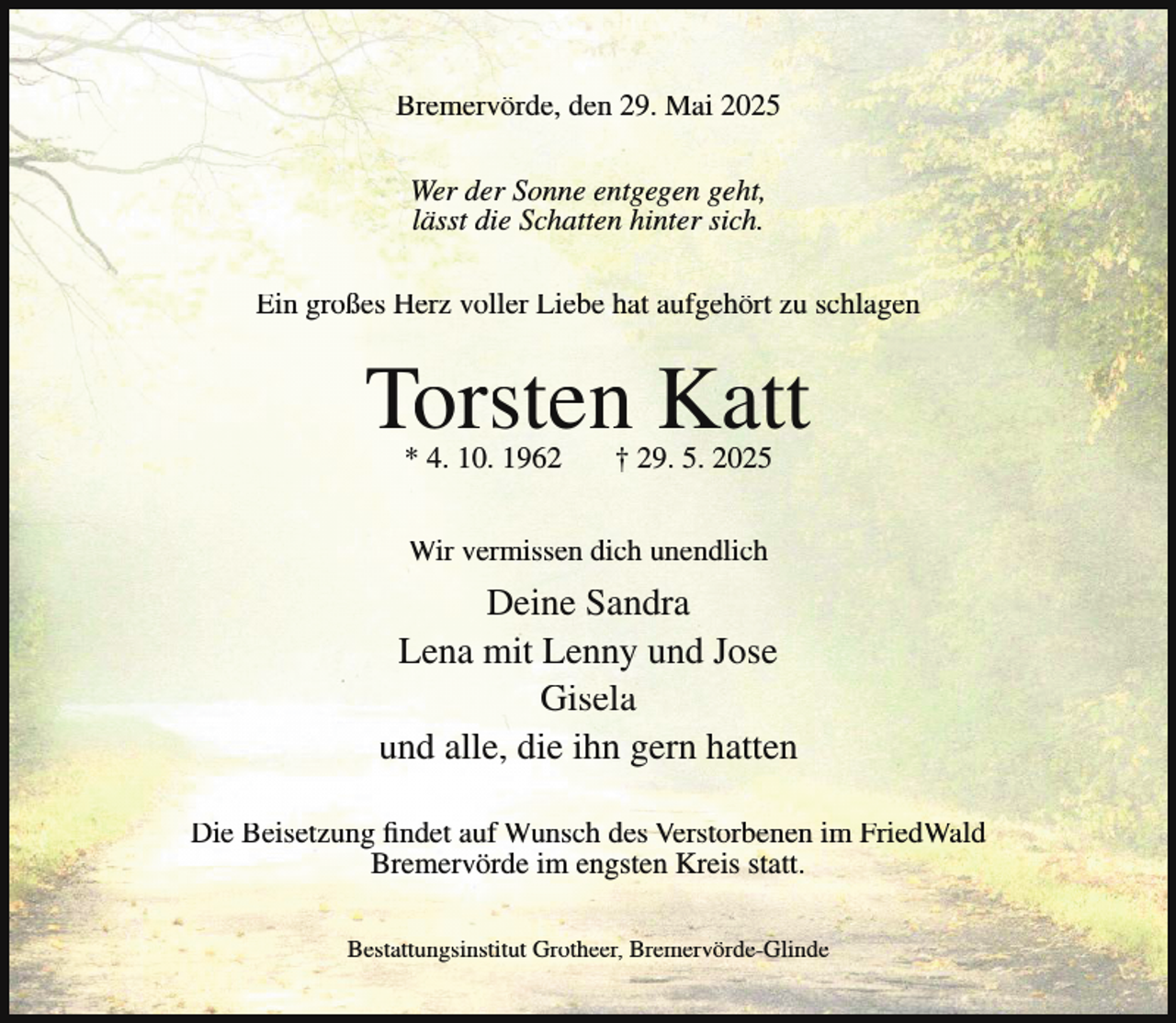 <p>Bremervörde, den 29. Mai 2025<br />Wer der Sonne entgegen geht,<br />lässt die Schatten hinter sich.<br />Ein großes Herz voller Liebe hat aufgehört zu schlagen</p><p>Torsten Katt<br />* 4. 10. 1962</p><p>† 29. 5. 2025</p><p>Wir vermissen dich unendlich</p><p>Deine Sandra<br />Lena mit Lenny und Jose<br />Gisela<br />und alle, die ihn gern hatten<br />Die Beisetzung findet auf Wunsch des Verstorbenen im FriedWald<br />Bremervörde im engsten Kreis statt.<br />Bestattungsinstitut Grotheer, Bremervörde-Glinde</p>