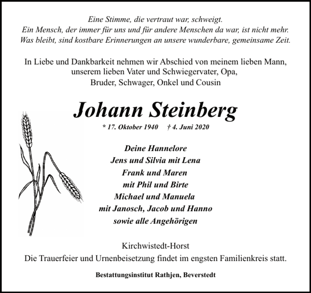 <p>Eine Stimme, die vertraut war, schweigt.<br />Ein Mensch, der immer für uns und für andere Menschen da war, ist nicht mehr.<br />Was bleibt, sind kostbare Erinnerungen an unsere wunderbare, gemeinsame Zeit.</p><p>In Liebe und Dankbarkeit nehmen wir Abschied von meinem lieben Mann,<br />unserem lieben Vater und Schwiegervater, Opa,<br />Bruder, Schwager, Onkel und Cousin</p><p>Johann Steinberg<br />* 17. Oktober 1940</p><p>† 4. Juni 2020</p><p>Deine Hannelore<br />Jens und Silvia mit Lena<br />Frank und Maren<br />mit Phil und Birte<br />Michael und Manuela<br />mit Janosch, Jacob und Hanno<br />sowie alle Angehörigen<br />Kirchwistedt-Horst<br />Die Trauerfeier und Urnenbeisetzung findet im engsten Familienkreis statt.<br />Bestattungsinstitut Rathjen, Beverstedt</p>