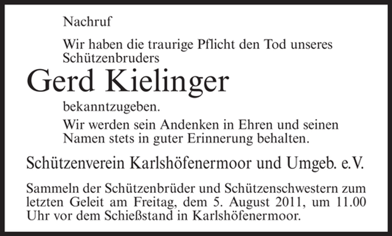 <p>Nachruf<br />Wir haben die traurige Pflicht den Tod unseres<br />Schützenbruders</p><p>Gerd Kielinger<br />bekanntzugeben.<br />Wir werden sein Andenken in Ehren und seinen<br />Namen stets in guter Erinnerung behalten.</p><p>Schützenverein Karlshöfenermoor und Umgeb. e.V.<br />Sammeln der Schützenbrüder und Schützenschwestern zum<br />letzten Geleit am Freitag, dem 5. August 2011, um 11.00<br />Uhr vor dem Schießstand in Karlshöfenermoor.</p>