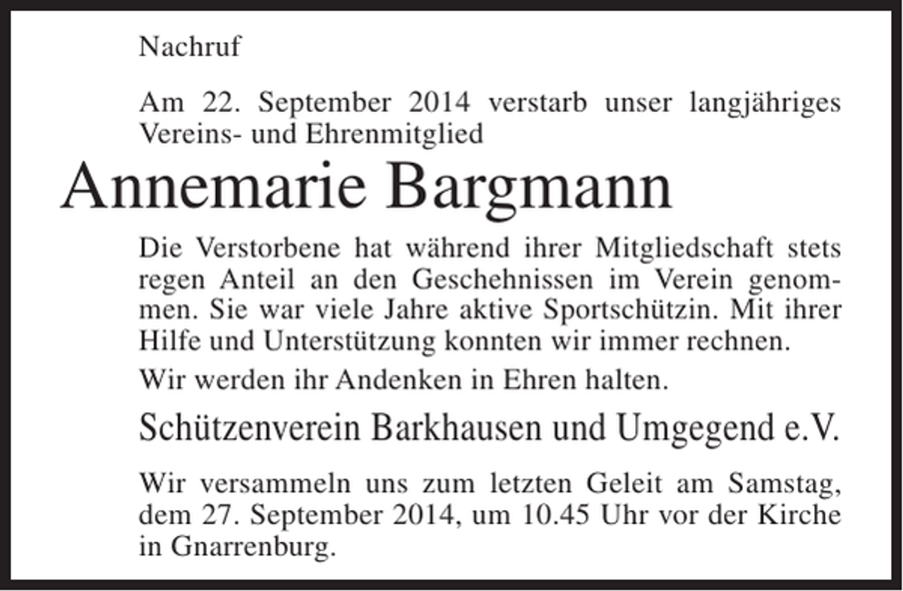 <p>Nachruf<br />Am 22. September 2014 verstarb unser langjähriges<br />Vereins- und Ehrenmitglied</p><p>Annemarie Bargmann</p><p>Die Verstorbene hat während ihrer Mitgliedschaft stets<br />regen Anteil an den Geschehnissen im Verein genommen. Sie war viele Jahre aktive Sportschützin. Mit ihrer<br />Hilfe und Unterstützung konnten wir immer rechnen.<br />Wir werden ihr Andenken in Ehren halten.</p><p>Schützenverein Barkhausen und Umgegend e.V.<br />Wir versammeln uns zum letzten Geleit am Samstag,<br />dem 27. September 2014, um 10.45 Uhr vor der Kirche<br />in Gnarrenburg.</p>