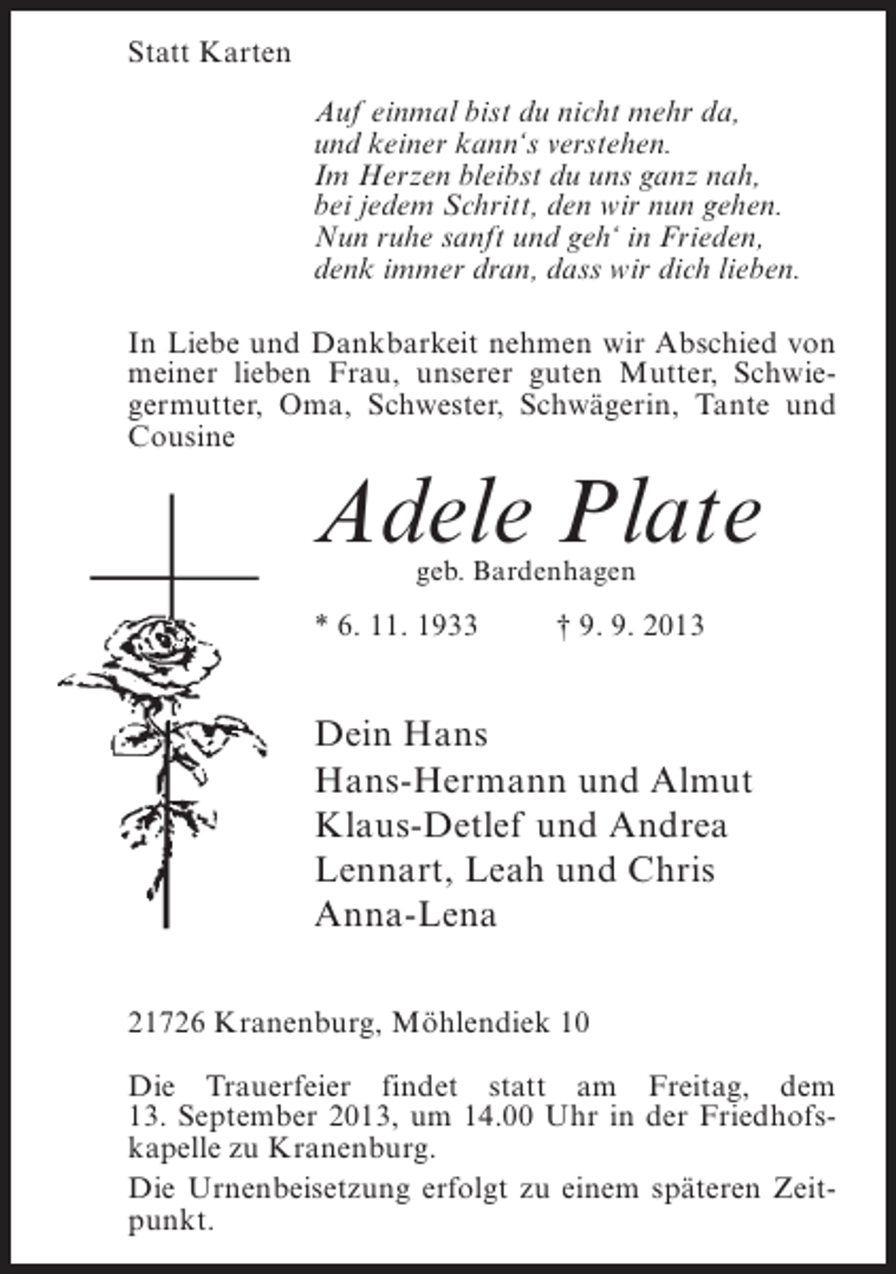 <p>Statt Karten<br />Auf einmal bist du nicht mehr da,<br />und keiner kann‘s verstehen.<br />Im Herzen bleibst du uns ganz nah,<br />bei jedem Schritt, den wir nun gehen.<br />Nun ruhe sanft und geh‘ in Frieden,<br />denk immer dran, dass wir dich lieben.<br />In Liebe und Dankbarkeit nehmen wir Abschied von<br />meiner lieben Frau, unserer guten Mutter, Schwiegermutter, Oma, Schwester, Schwägerin, Tante und<br />Cousine</p><p>Adele Plate<br />geb. Bardenhagen</p><p>* 6. 11. 1933 † 9. 9. 2013</p><p>Dein Hans<br />Hans-Hermann und Almut<br />Klaus-Detlef und Andrea<br />Lennart, Leah und Chris<br />Anna-Lena<br />21726 Kranenburg, Möhlendiek 10<br />Die Trauerfeier findet statt am Freitag, dem<br />13. September 2013, um 14.00 Uhr in der Friedhofskapelle zu Kranenburg.<br />Die Urnenbeisetzung erfolgt zu einem späteren Zeitpunkt.</p>