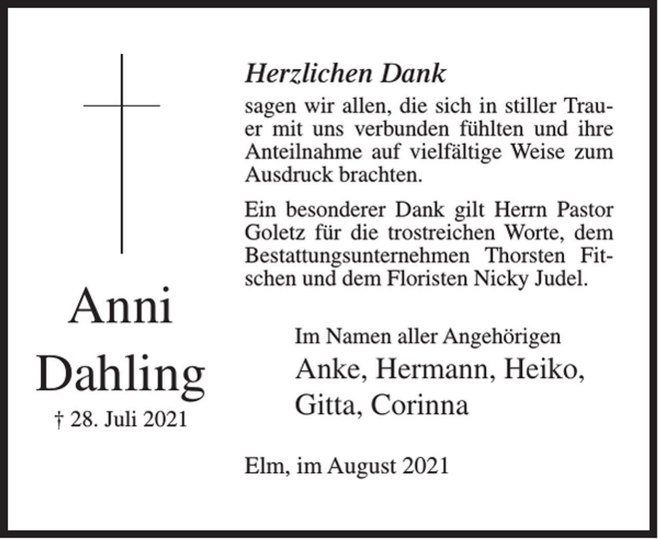 <p>Herzlichen Dank<br />sagen wir allen, die sich in stiller Trauer mit uns verbunden fühlten und ihre<br />Anteilnahme auf vielfältige Weise zum<br />Ausdruck brachten.</p><p>Anni<br />Dahling<br />† 28. Juli 2021</p><p>Ein besonderer Dank gilt Herrn Pastor<br />Goletz für die trostreichen Worte, dem<br />Bestattungsunternehmen Thorsten Fitschen und dem Floristen Nicky Judel.<br />Im Namen aller Angehörigen</p><p>Anke, Hermann, Heiko,<br />Gitta, Corinna<br />Elm, im August 2021</p>