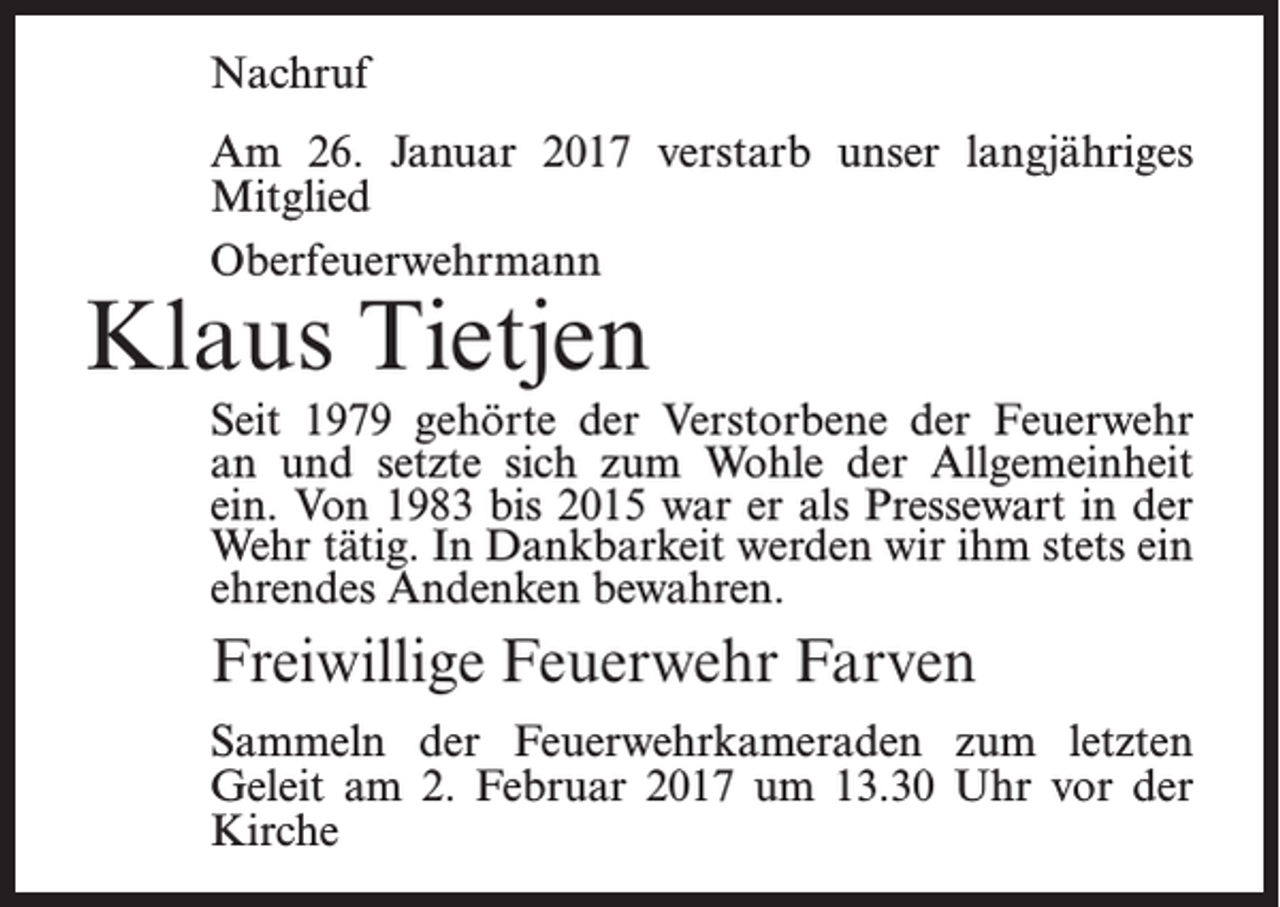 <p>Nachruf<br />Am 26. Januar 2017 verstarb unser langjähriges<br />Mitglied<br />Oberfeuerwehrmann</p><p>Klaus Tietjen</p><p>Seit 1979 gehörte der Verstorbene der Feuerwehr<br />an und setzte sich zum Wohle der Allgemeinheit<br />ein. Von 1983 bis 2015 war er als Pressewart in der<br />Wehr tätig. In Dankbarkeit werden wir ihm stets ein<br />ehrendes Andenken bewahren.</p><p>Freiwillige Feuerwehr Farven<br />Sammeln der Feuerwehrkameraden zum letzten<br />Geleit am 2. Februar 2017 um 13.30 Uhr vor der<br />Kirche</p>