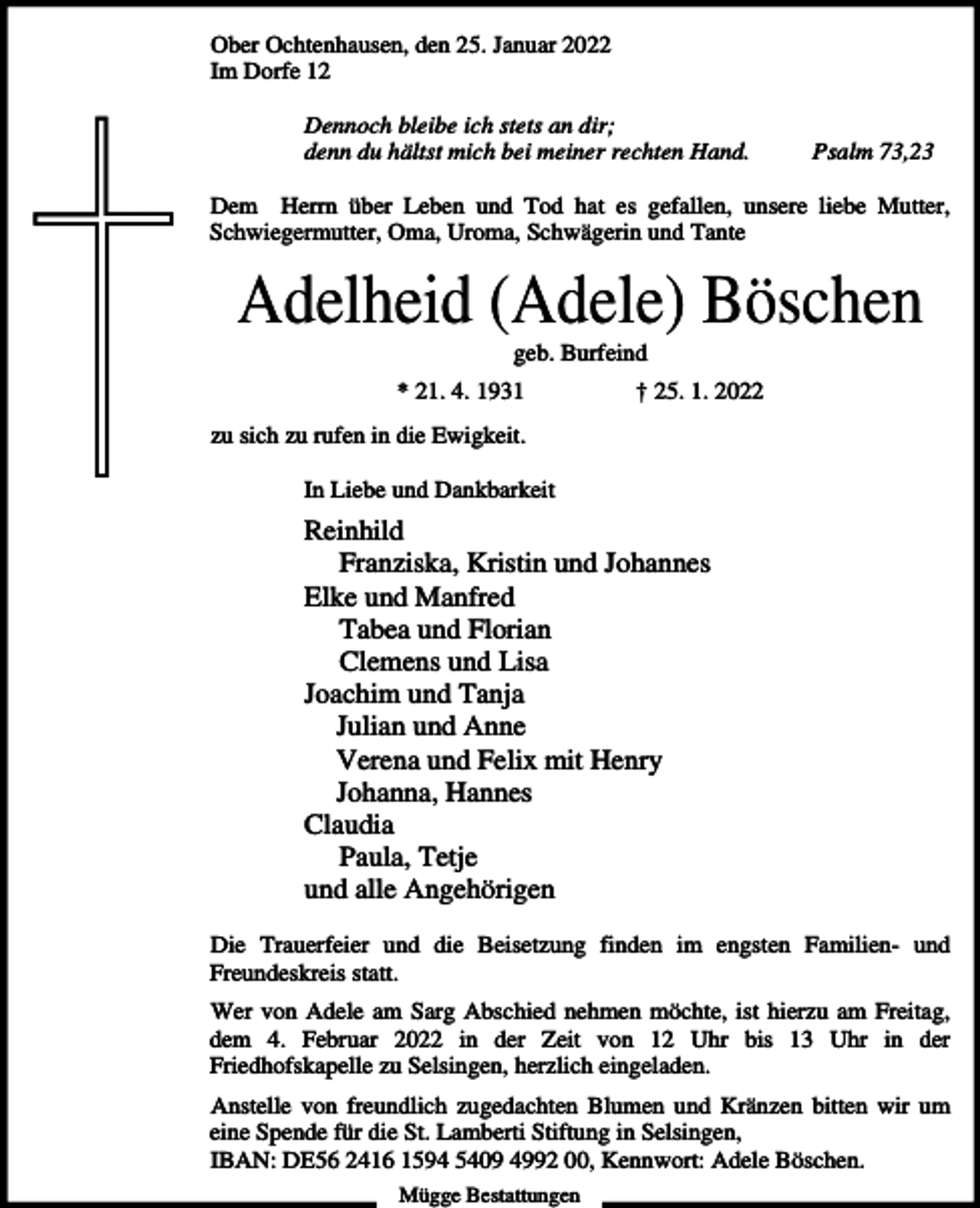 <p>Ober Ochtenhausen, den 25. Januar 2022<br />Im Dorfe 12<br />Dennoch bleibe ich stets an dir;<br />denn du hältst mich bei meiner rechten Hand.</p><p>Psalm 73,23</p><p>Dem Herrn über Leben und Tod hat es gefallen, unsere liebe Mutter,<br />Schwiegermutter, Oma, Uroma, Schwägerin und Tante</p><p>Adelheid (Adele) Böschen<br />geb. Burfeind<br />* 21. 4. 1931</p><p>† 25. 1. 2022</p><p>zu sich zu rufen in die Ewigkeit.<br />In Liebe und Dankbarkeit</p><p>Reinhild<br />Franziska, Kristin und Johannes<br />Elke und Manfred<br />Tabea und Florian<br />Clemens und Lisa<br />Joachim und Tanja<br />Julian und Anne<br />Verena und Felix mit Henry<br />Johanna, Hannes<br />Claudia<br />Paula, Tetje<br />und alle Angehörigen<br />Die Trauerfeier und die Beisetzung finden im engsten Familien- und<br />Freundeskreis statt.<br />Wer von Adele am Sarg Abschied nehmen möchte, ist hierzu am Freitag,<br />dem 4. Februar 2022 in der Zeit von 12 Uhr bis 13 Uhr in der<br />Friedhofskapelle zu Selsingen, herzlich eingeladen.<br />Anstelle von freundlich zugedachten Blumen und Kränzen bitten wir um<br />eine Spende für die St. Lamberti Stiftung in Selsingen,<br />IBAN: DE56 2416 1594 5409 4992 00, Kennwort: Adele Böschen.<br />Mügge Bestattungen</p>