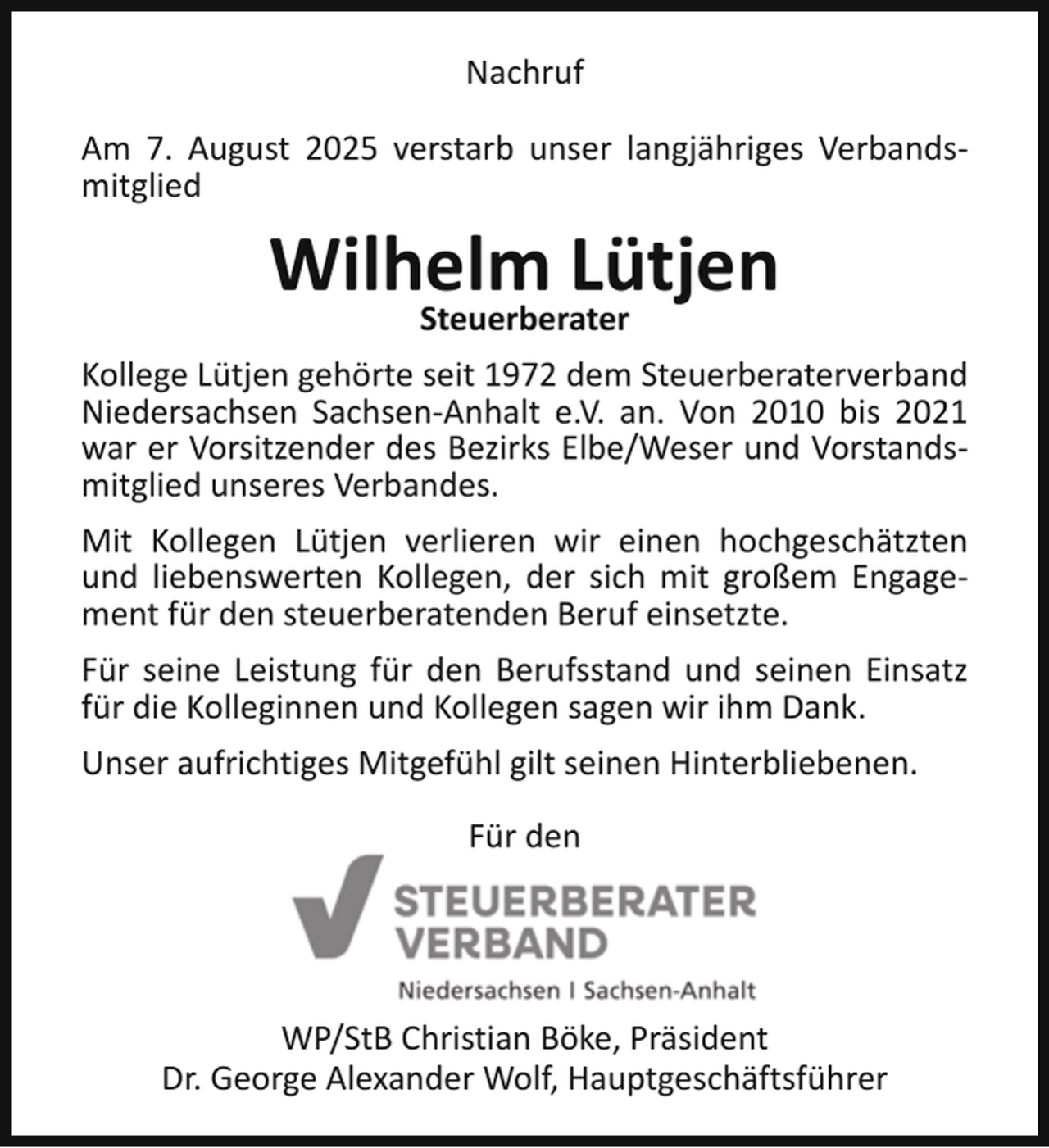<p>Nachruf<br />Am 7. August 2025 verstarb unser langjähriges Verbandsmitglied</p><p>Wilhelm<br />Lütjen<br />Steuerberater<br />Kollege Lütjen gehörte seit 1972 dem Steuerberaterverband<br />Niedersachsen Sachsen-Anhalt e.V. an. Von 2010 bis 2021<br />war er Vorsitzender des Bezirks Elbe/Weser und Vorstandsmitglied unseres Verbandes.<br />Mit Kollegen Lütjen verlieren wir einen hochgeschätzten<br />und liebenswerten Kollegen, der sich mit großem Engagement für den steuerberatenden Beruf einsetzte.<br />Für seine Leistung für den Berufsstand und seinen Einsatz<br />für die Kolleginnen und Kollegen sagen wir ihm Dank.<br />Unser aufrichtiges Mitgefühl gilt seinen Hinterbliebenen.<br />Für den</p><p>WP/StB Christian Böke, Präsident<br />Dr. George Alexander Wolf, Hauptgeschäftsführer</p>