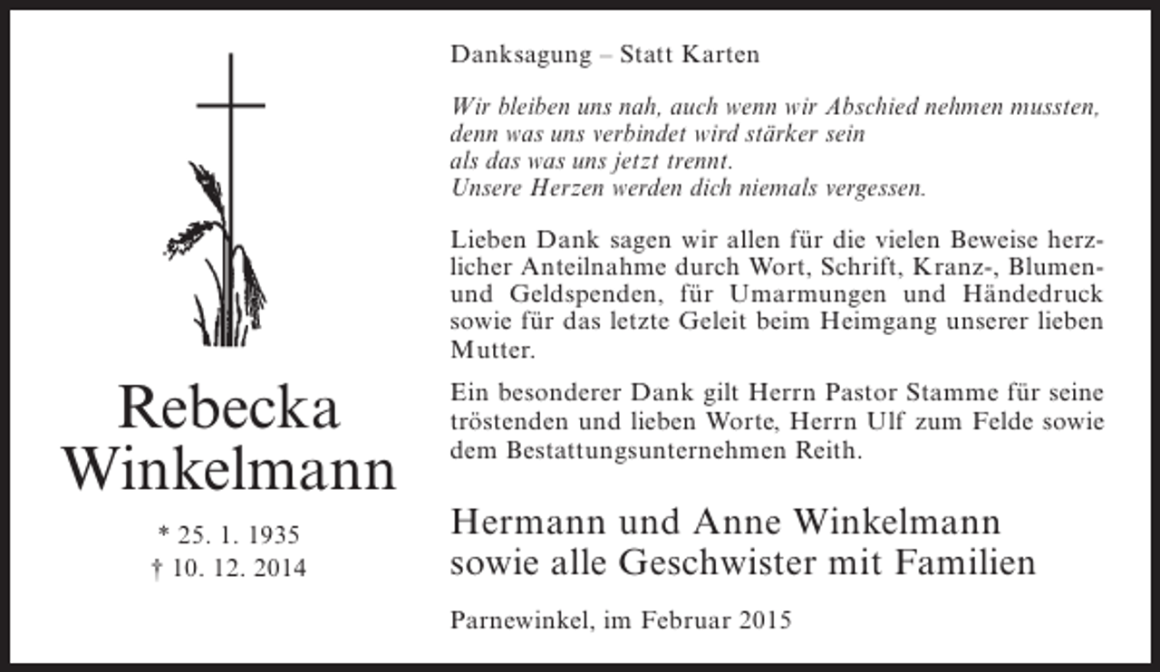 <p>Danksagung – Statt Karten<br />Wir bleiben uns nah, auch wenn wir Abschied nehmen mussten,<br />denn was uns verbindet wird stärker sein<br />als das was uns jetzt trennt.<br />Unsere Herzen werden dich niemals vergessen.<br />Lieben Dank sagen wir allen für die vielen Beweise herzlicher Anteilnahme durch Wort, Schrift, Kranz-, Blumenund Geldspenden, für Umarmungen und Händedruck<br />sowie für das letzte Geleit beim Heimgang unserer lieben<br />Mutter.</p><p>Rebecka<br />Winkelmann<br />* 25. 1. 1935<br />† 10. 12. 2014</p><p>Ein besonderer Dank gilt Herrn Pastor Stamme für seine<br />tröstenden und lieben Worte, Herrn Ulf zum Felde sowie<br />dem Bestattungsunternehmen Reith.</p><p>Hermann und Anne Winkelmann<br />sowie alle Geschwister mit Familien<br />Parnewinkel, im Februar 2015</p>