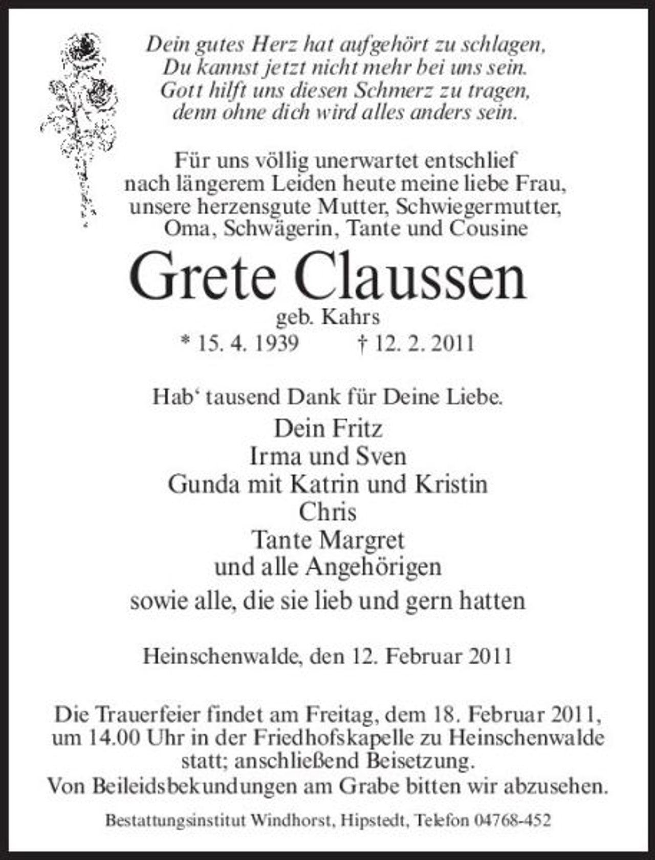 <p>Dein gutes Herz hat aufgehört zu schlagen, Du kannst jetzt nicht mehr bei uns sein. Gott hilft uns diesen Schmerz zu tragen, denn ohne dich wird alles anders sein. Für uns völlig unerwartet entschlief nach längerem Leiden heute meine liebe Frau, unsere herzensgute Mutter, Schwiegermutter, Oma, Schwägerin, Tante und Cousine</p><p>Grete Claussen<br />geb. Kahrs * 15. 4. 1939 † 12. 2. 2011 Hab‘ tausend Dank für Deine Liebe.</p><p>Dein Fritz Irma und Sven Gunda mit Katrin und Kristin Chris Tante Margret und alle Angehörigen sowie alle, die sie lieb und gern hatten<br />Heinschenwalde, den 12. Februar 2011 Die Trauerfeier findet am Freitag, dem 18. Februar 2011, um 14.00 Uhr in der Friedhofskapelle zu Heinschenwalde statt; anschließend Beisetzung. Von Beileidsbekundungen am Grabe bitten wir abzusehen.<br />Bestattungsinstitut Windhorst, Hipstedt, Telefon 04768-452</p>