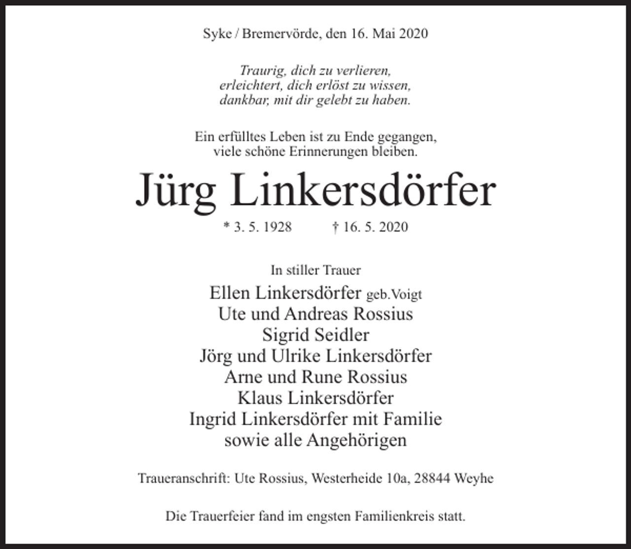 <p>Syke / Bremervörde, den 16. Mai 2020<br />Traurig, dich zu verlieren,<br />erleichtert, dich erlöst zu wissen,<br />dankbar, mit dir gelebt zu haben.<br />Ein erfülltes Leben ist zu Ende gegangen,<br />viele schöne Erinnerungen bleiben.</p><p>Jürg Linkersdörfer<br />* 3. 5. 1928</p><p>† 16. 5. 2020</p><p>In stiller Trauer</p><p>Ellen Linkersdörfer geb.Voigt<br />Ute und Andreas Rossius<br />Sigrid Seidler<br />Jörg und Ulrike Linkersdörfer<br />Arne und Rune Rossius<br />Klaus Linkersdörfer<br />Ingrid Linkersdörfer mit Familie<br />sowie alle Angehörigen<br />Traueranschrift: Ute Rossius, Westerheide 10a, 28844 Weyhe<br />Die Trauerfeier fand im engsten Familienkreis statt.</p>