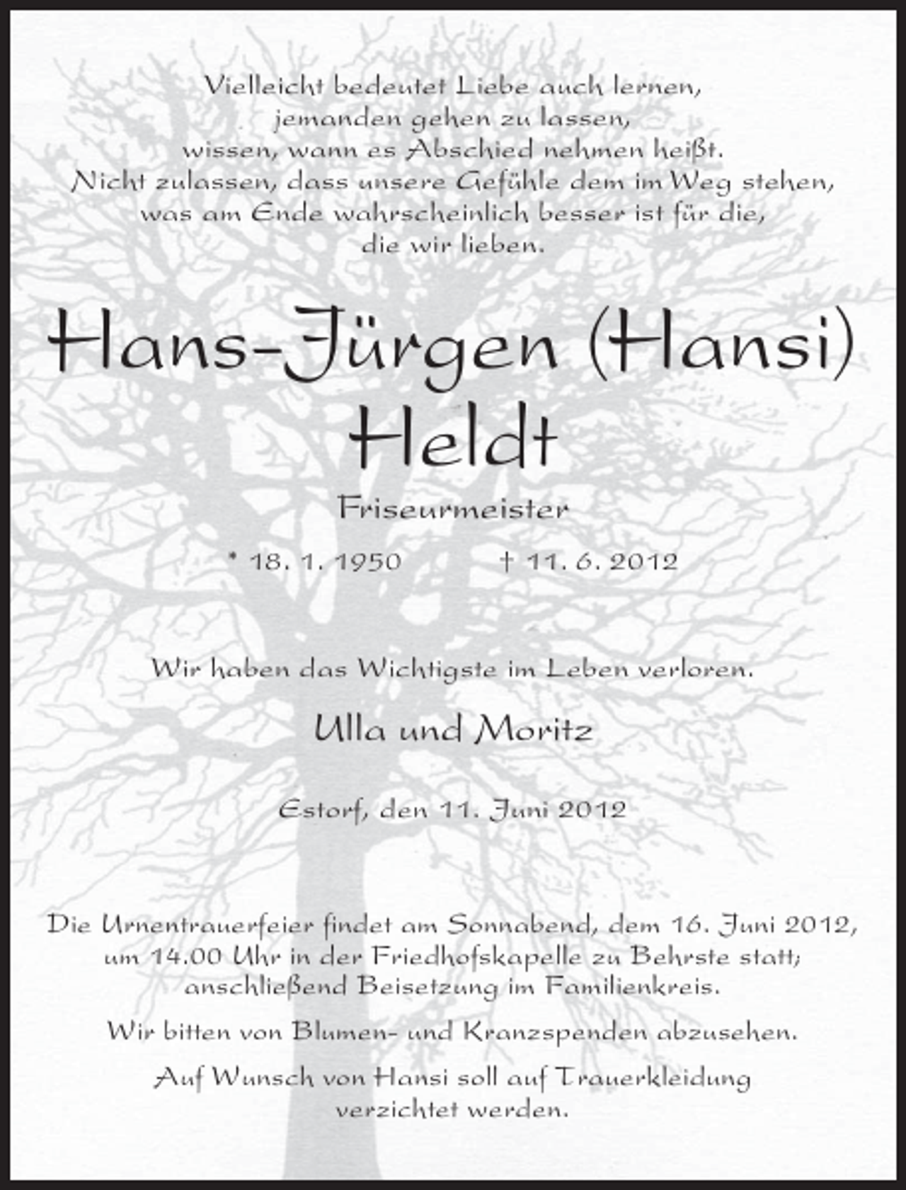 <p>Vielleicht bedeutet Liebe auch lernen,<br />jemanden gehen zu lassen,<br />wissen, wann es Abschied nehmen heißt.<br />Nicht zulassen, dass unsere Gefühle dem im Weg stehen,<br />was am Ende wahrscheinlich besser ist für die,<br />die wir lieben.</p><p>Hans-Jürgen (Hansi)<br />Heldt<br />Friseurmeister<br />* 18. 1. 1950</p><p>† 11. 6. 2012</p><p>Wir haben das Wichtigste im Leben verloren.</p><p>Ulla und Moritz<br />Estorf, den 11. Juni 2012</p><p>Die Urnentrauerfeier findet am Sonnabend, dem 16. Juni 2012,<br />um 14.00 Uhr in der Friedhofskapelle zu Behrste statt;<br />anschließend Beisetzung im Familienkreis.<br />Wir bitten von Blumen- und Kranzspenden abzusehen.<br />Auf Wunsch von Hansi soll auf Trauerkleidung<br />verzichtet werden.</p>