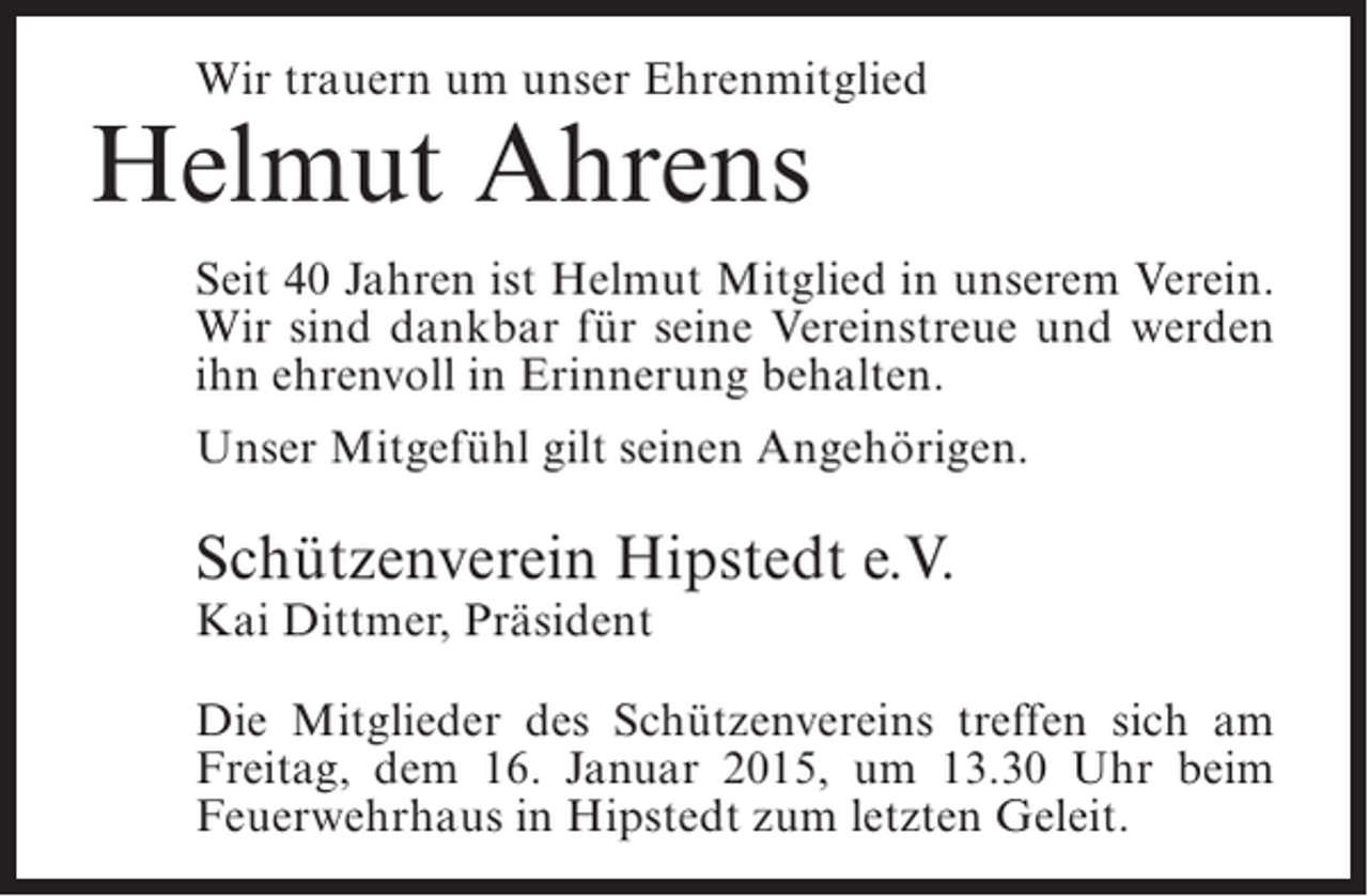 <p>Wir trauern um unser Ehrenmitglied</p><p>Helmut Ahrens</p><p>Seit 40 Jahren ist Helmut Mitglied in unserem Verein.<br />Wir sind dankbar für seine Vereinstreue und werden<br />ihn ehrenvoll in Erinnerung behalten.<br />Unser Mitgefühl gilt seinen Angehörigen.</p><p>Schützenverein Hipstedt e.V.<br />Kai Dittmer, Präsident</p><p>Die Mitglieder des Schützenvereins treffen sich am<br />Freitag, dem 16. Januar 2015, um 13.30 Uhr beim<br />Feuerwehrhaus in Hipstedt zum letzten Geleit.</p>