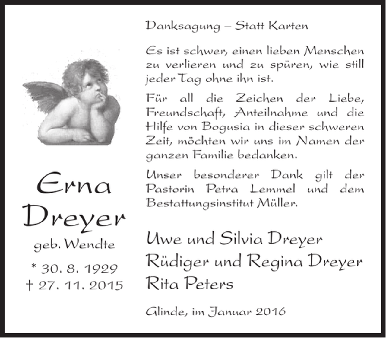 <p>Danksagung – Statt Karten</p><p>Erna<br />Dreyer<br />geb. Wendte</p><p>* 30. 8. 1929<br />† 27. 11. 2015</p><p>Es ist schwer, einen lieben Menschen<br />zu verlieren und zu spüren, wie still<br />jeder Tag ohne ihn ist.<br />Für all die Zeichen der Liebe,<br />Freundschaft, Anteilnahme und die<br />Hilfe von Bogusia in dieser schweren<br />Zeit, möchten wir uns im Namen der<br />ganzen Familie bedanken.<br />Unser besonderer Dank gilt der<br />Pastorin Petra Lemmel und dem<br />Bestattungsinstitut Müller.</p><p>Uwe und Silvia Dreyer<br />Rüdiger und Regina Dreyer<br />Rita Peters<br />Glinde, im Januar 2016</p>