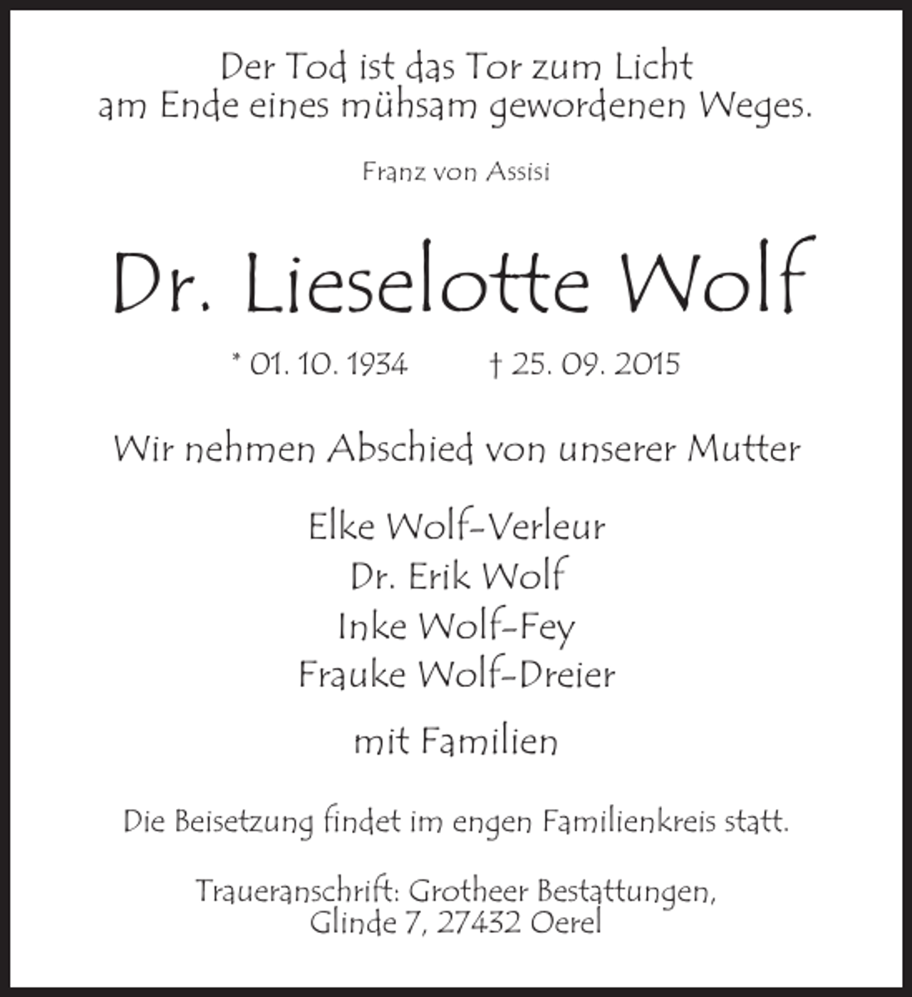 <p>Der Tod ist das Tor zum Licht<br />am Ende eines mühsam gewordenen Weges.<br />Franz von Assisi</p><p>Dr. Lieselotte Wolf<br />* 01. 10. 1934 † 25. 09. 2015</p><p>Wir nehmen Abschied von unserer Mutter<br />Elke Wolf-Verleur<br />Dr. Erik Wolf<br />Inke Wolf-Fey<br />Frauke Wolf-Dreier<br />mit Familien<br />Die Beisetzung findet im engen Familienkreis statt.<br />Traueranschrift: Grotheer Bestattungen,<br />Glinde 7, 27432 Oerel</p>