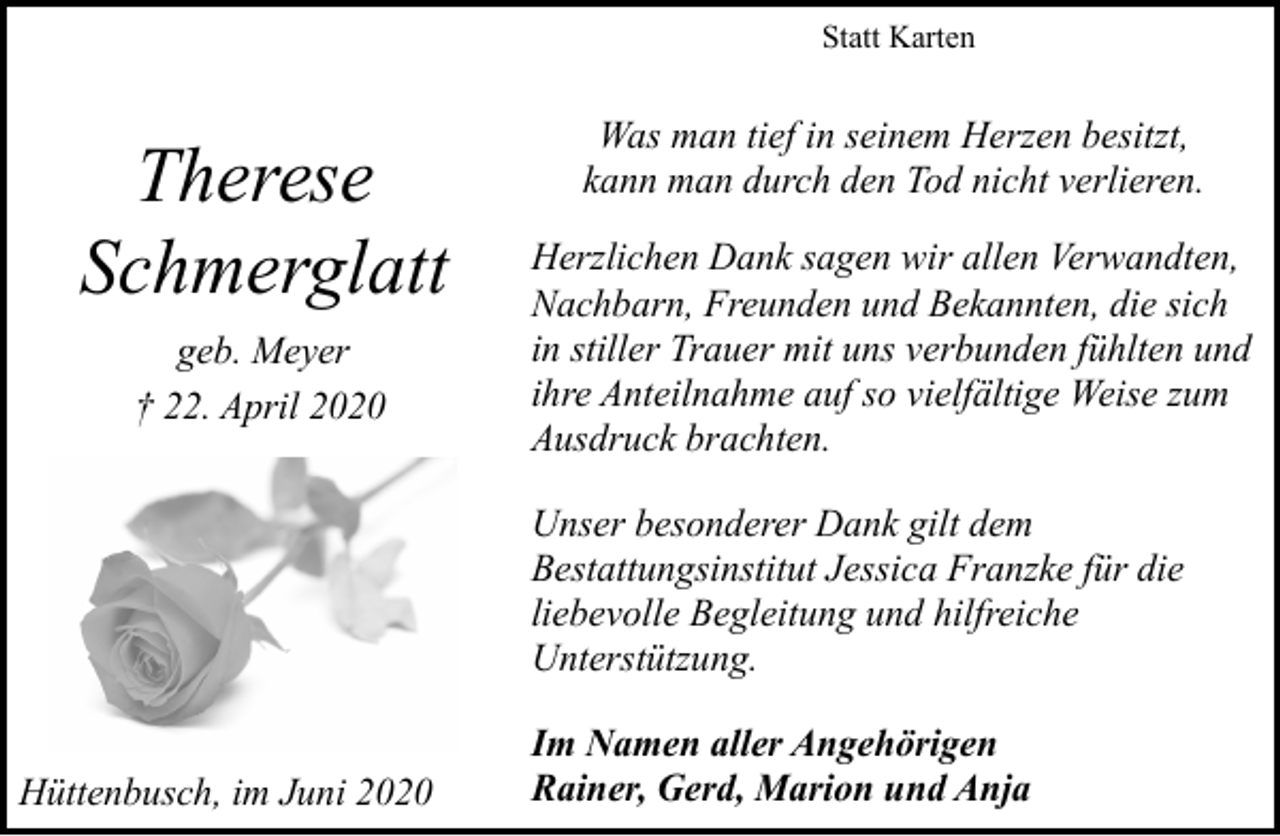 <p>Statt Karten</p><p>Therese<br />Schmerglatt<br />geb. Meyer<br />† 22. April 2020</p><p>Was man tief in seinem Herzen besitzt,<br />kann man durch den Tod nicht verlieren.<br />Herzlichen Dank sagen wir allen Verwandten,<br />Nachbarn, Freunden und Bekannten, die sich<br />in stiller Trauer mit uns verbunden fühlten und<br />ihre Anteilnahme auf so vielfältige Weise zum<br />Ausdruck brachten.<br />Unser besonderer Dank gilt dem<br />Bestattungsinstitut Jessica Franzke für die<br />liebevolle Begleitung und hilfreiche<br />Unterstützung.</p><p>Hüttenbusch, im Juni 2020</p><p>Im Namen aller Angehörigen<br />Rainer, Gerd, Marion und Anja</p>