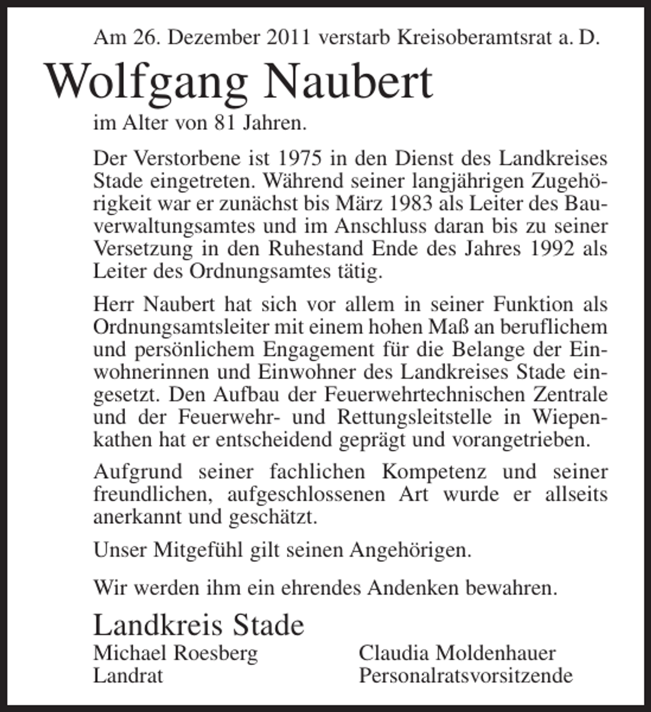 <p>Am 26. Dezember 2011 verstarb Kreisoberamtsrat a. D.</p><p>Wolfgang Naubert<br />im Alter von 81 Jahren.<br />Der Verstorbene ist 1975 in den Dienst des Landkreises<br />Stade eingetreten. Während seiner langjährigen Zugehörigkeit war er zunächst bis März 1983 als Leiter des Bauverwaltungsamtes und im Anschluss daran bis zu seiner<br />Versetzung in den Ruhestand Ende des Jahres 1992 als<br />Leiter des Ordnungsamtes tätig.<br />Herr Naubert hat sich vor allem in seiner Funktion als<br />Ordnungsamtsleiter mit einem hohen Maß an beruflichem<br />und persönlichem Engagement für die Belange der Einwohnerinnen und Einwohner des Landkreises Stade eingesetzt. Den Aufbau der Feuerwehrtechnischen Zentrale<br />und der Feuerwehr- und Rettungsleitstelle in Wiepenkathen hat er entscheidend geprägt und vorangetrieben.<br />Aufgrund seiner fachlichen Kompetenz und seiner<br />freundlichen, aufgeschlossenen Art wurde er allseits<br />anerkannt und geschätzt.<br />Unser Mitgefühl gilt seinen Angehörigen.<br />Wir werden ihm ein ehrendes Andenken bewahren.</p><p>Landkreis Stade<br />Michael Roesberg<br />Landrat</p><p>Claudia Moldenhauer<br />Personalratsvorsitzende</p>