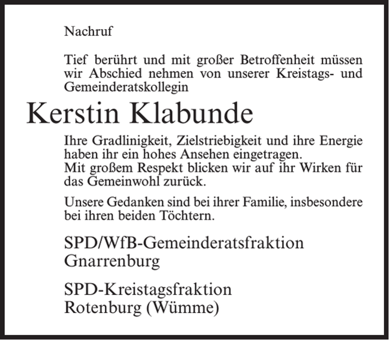 <p>Nachruf<br />Tief berührt und mit großer Betroffenheit müssen<br />wir Abschied nehmen von unserer Kreistags- und<br />Gemeinderatskollegin</p><p>Kerstin Klabunde<br />Ihre Gradlinigkeit, Zielstriebigkeit und ihre Energie<br />haben ihr ein hohes Ansehen eingetragen.<br />Mit großem Respekt blicken wir auf ihr Wirken für<br />das Gemeinwohl zurück.<br />Unsere Gedanken sind bei ihrer Familie, insbesondere<br />bei ihren beiden Töchtern.</p><p>SPD/WfB-Gemeinderatsfraktion<br />Gnarrenburg<br />SPD-Kreistagsfraktion<br />Rotenburg (Wümme)</p>