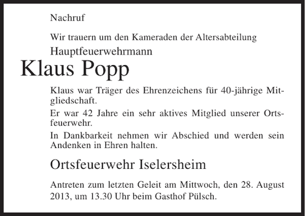 <p>Nachruf<br />Wir trauern um den Kameraden der Altersabteilung</p><p>Hauptfeuerwehrmann</p><p>Klaus Popp</p><p>Klaus war Träger des Ehrenzeichens für 40-jährige Mitgliedschaft.<br />Er war 42 Jahre ein sehr aktives Mitglied unserer Ortsfeuerwehr.<br />In Dankbarkeit nehmen wir Abschied und werden sein<br />Andenken in Ehren halten.</p><p>Ortsfeuerwehr Iselersheim<br />Antreten zum letzten Geleit am Mittwoch, den 28. August<br />2013, um 13.30 Uhr beim Gasthof Pülsch.</p>