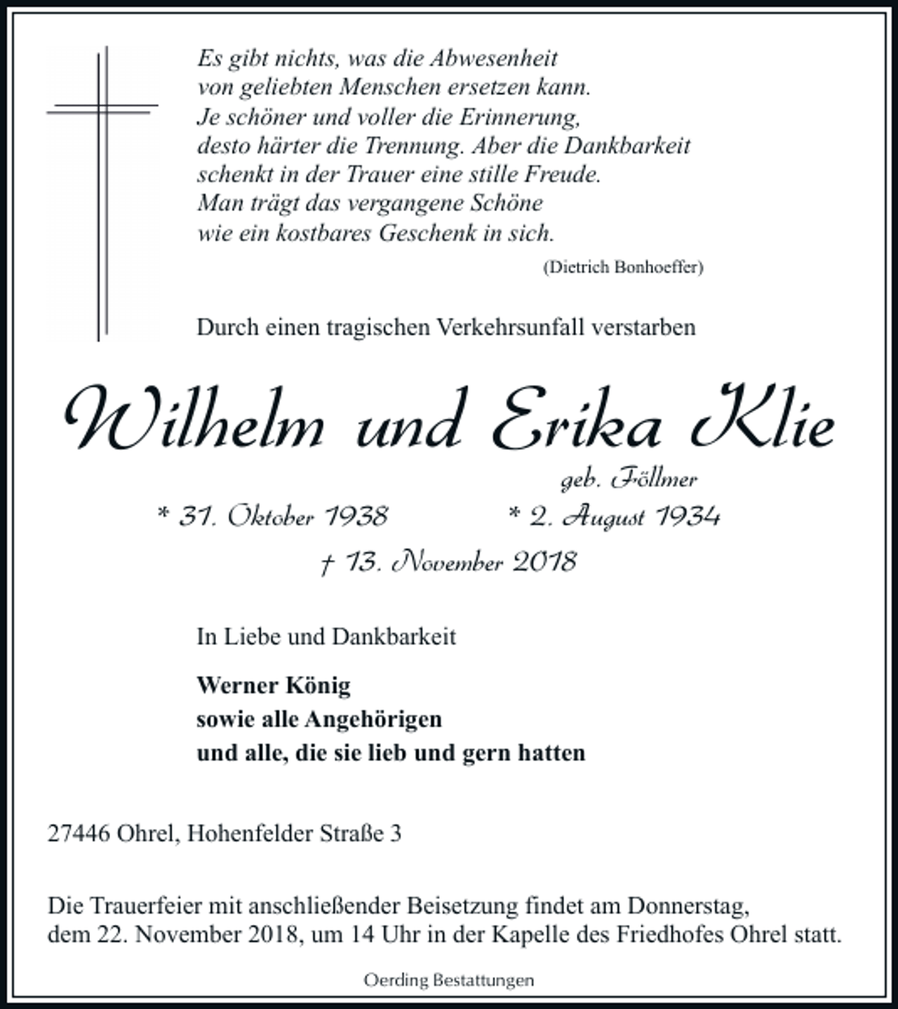 <p>Es gibt nichts, was die Abwesenheit<br />von geliebten Menschen ersetzen kann.<br />Je schöner und voller die Erinnerung,<br />desto härter die Trennung. Aber die Dankbarkeit<br />schenkt in der Trauer eine stille Freude.<br />Man trägt das vergangene Schöne<br />wie ein kostbares Geschenk in sich.<br />(Dietrich Bonhoeffer)</p><p>Durch einen tragischen Verkehrsunfall verstarben</p><p>Wilhelm und Erika Klie<br />geb. Föllmer<br />* 31. Oktober 1938<br />* 2. August 1934<br />† 13. November 2018<br />In Liebe und Dankbarkeit<br />Werner König<br />sowie alle Angehörigen<br />und alle, die sie lieb und gern hatten<br />27446 Ohrel, Hohenfelder Straße 3<br />Die Trauerfeier mit anschließender Beisetzung findet am Donnerstag,<br />dem 22. November 2018, um 14 Uhr in der Kapelle des Friedhofes Ohrel statt.<br />Oerding Bestattungen</p>