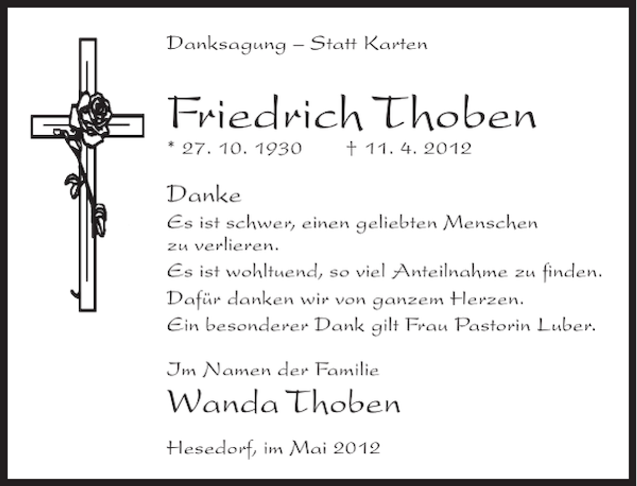 <p>Danksagung – Statt Karten</p><p>Friedrich Thoben<br />* 27. 10. 1930</p><p>† 11. 4. 2012</p><p>Danke<br />Es ist schwer, einen geliebten Menschen<br />zu verlieren.<br />Es ist wohltuend, so viel Anteilnahme zu ﬁnden.<br />Dafür danken wir von ganzem Herzen.<br />Ein besonderer Dank gilt Frau Pastorin Luber.<br />Im Namen der Familie</p><p>Wanda Thoben<br />Hesedorf, im Mai 2012</p>