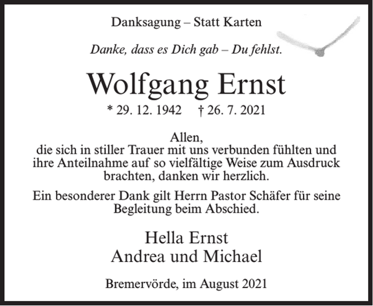 <p>Danksagung – Statt Karten<br />Danke, dass es Dich gab – Du fehlst.</p><p>Wolfgang Ernst<br />* 29. 12. 1942</p><p>† 26. 7. 2021</p><p>Allen,<br />die sich in stiller Trauer mit uns verbunden fühlten und<br />ihre Anteilnahme auf so vielfältige Weise zum Ausdruck<br />brachten, danken wir herzlich.<br />Ein besonderer Dank gilt Herrn Pastor Schäfer für seine<br />Begleitung beim Abschied.</p><p>Hella Ernst<br />Andrea und Michael<br />Bremervörde, im August 2021</p>