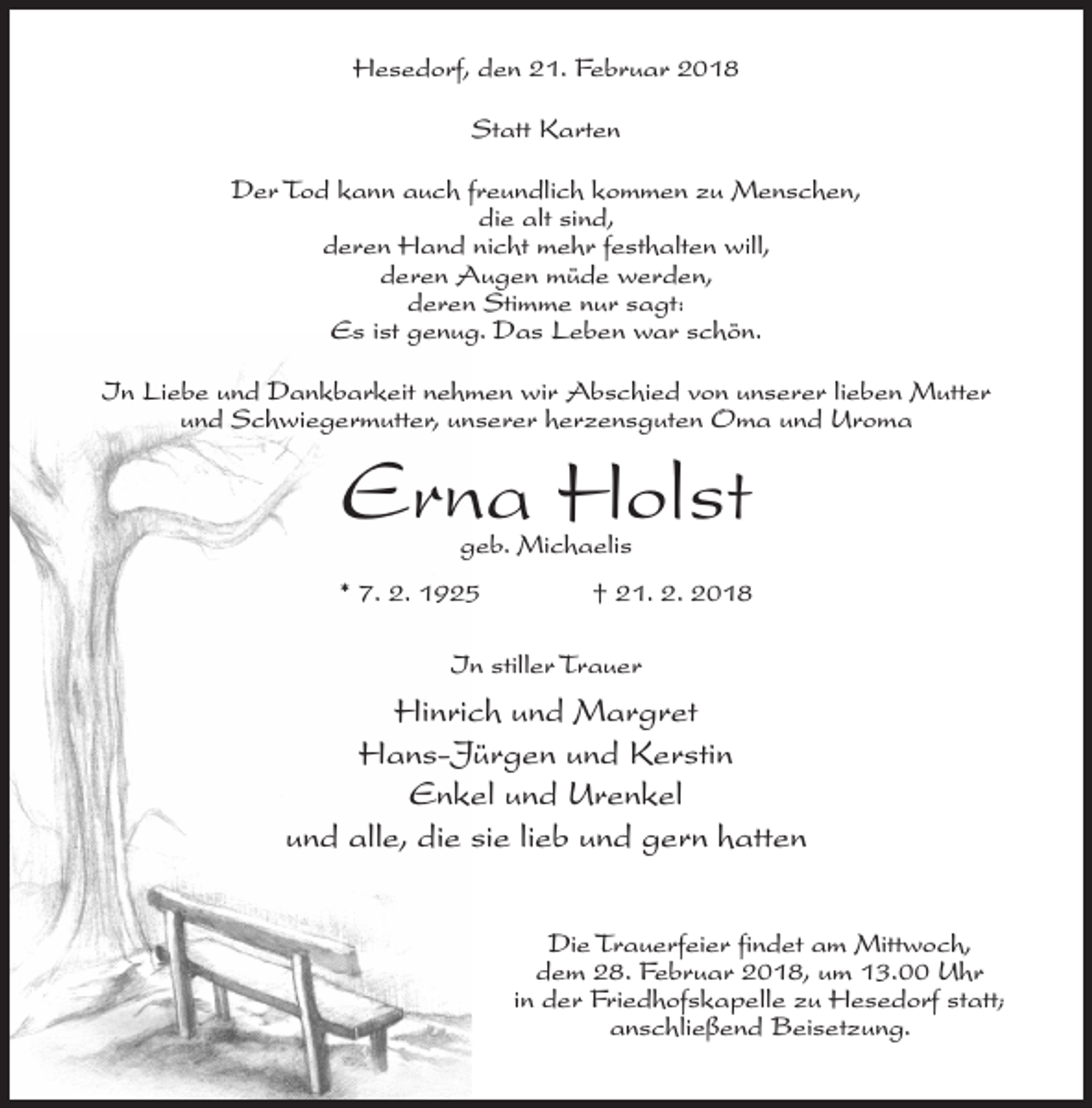 <p>Hesedorf, den 21. Februar 2018<br />Statt Karten<br />Der Tod kann auch freundlich kommen zu Menschen,<br />die alt sind,<br />deren Hand nicht mehr festhalten will,<br />deren Augen müde werden,<br />deren Stimme nur sagt:<br />Es ist genug. Das Leben war schön.<br />In Liebe und Dankbarkeit nehmen wir Abschied von unserer lieben Mutter<br />und Schwiegermutter, unserer herzensguten Oma und Uroma</p><p>Erna Holst<br />geb. Michaelis</p><p>* 7. 2. 1925 † 21. 2. 2018<br />In stiller Trauer</p><p>Hinrich und Margret<br />Hans-Jürgen und Kerstin<br />Enkel und Urenkel<br />und alle, die sie lieb und gern hatten<br />Die Trauerfeier findet am Mittwoch,<br />dem 28. Februar 2018, um 13.00 Uhr<br />in der Friedhofskapelle zu Hesedorf statt;<br />anschließend Beisetzung.</p>