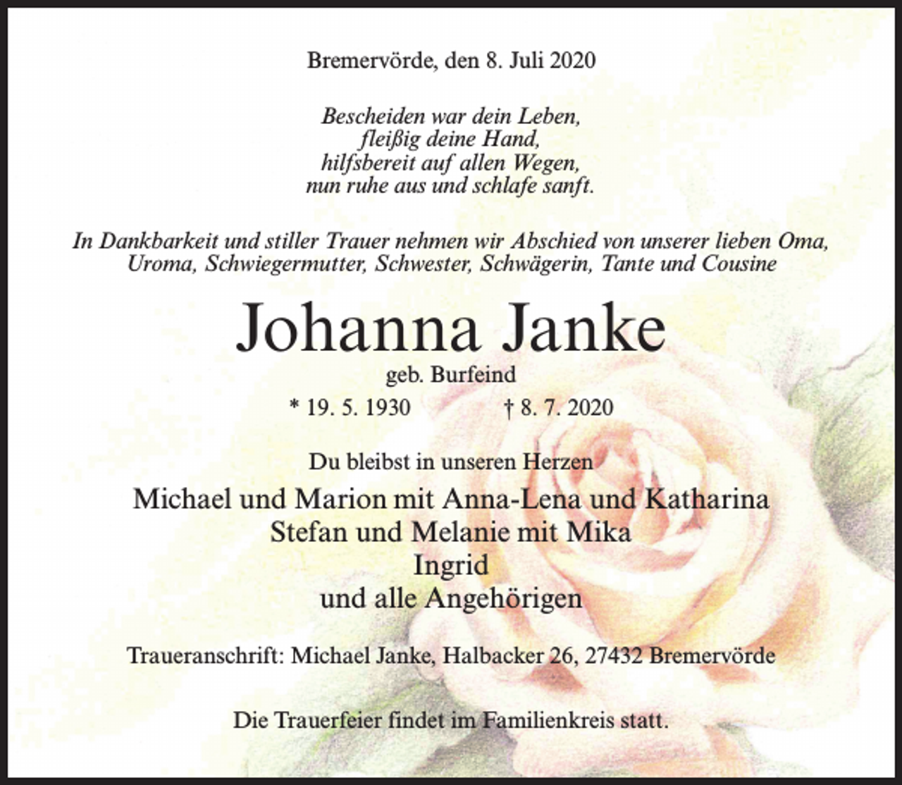 <p>Bremervörde, den 8. Juli 2020<br />Bescheiden war dein Leben,<br />fleißig deine Hand,<br />hilfsbereit auf allen Wegen,<br />nun ruhe aus und schlafe sanft.<br />In Dankbarkeit und stiller Trauer nehmen wir Abschied von unserer lieben Oma,<br />Uroma, Schwiegermutter, Schwester, Schwägerin, Tante und Cousine</p><p>Johanna Janke<br />geb. Burfeind<br />* 19. 5. 1930 † 8. 7. 2020<br />Du bleibst in unseren Herzen</p><p>Michael und Marion mit Anna-Lena und Katharina<br />Stefan und Melanie mit Mika<br />Ingrid<br />und alle Angehörigen<br />Traueranschrift: Michael Janke, Halbacker 26, 27432 Bremervörde<br />Die Trauerfeier findet im Familienkreis statt.</p>