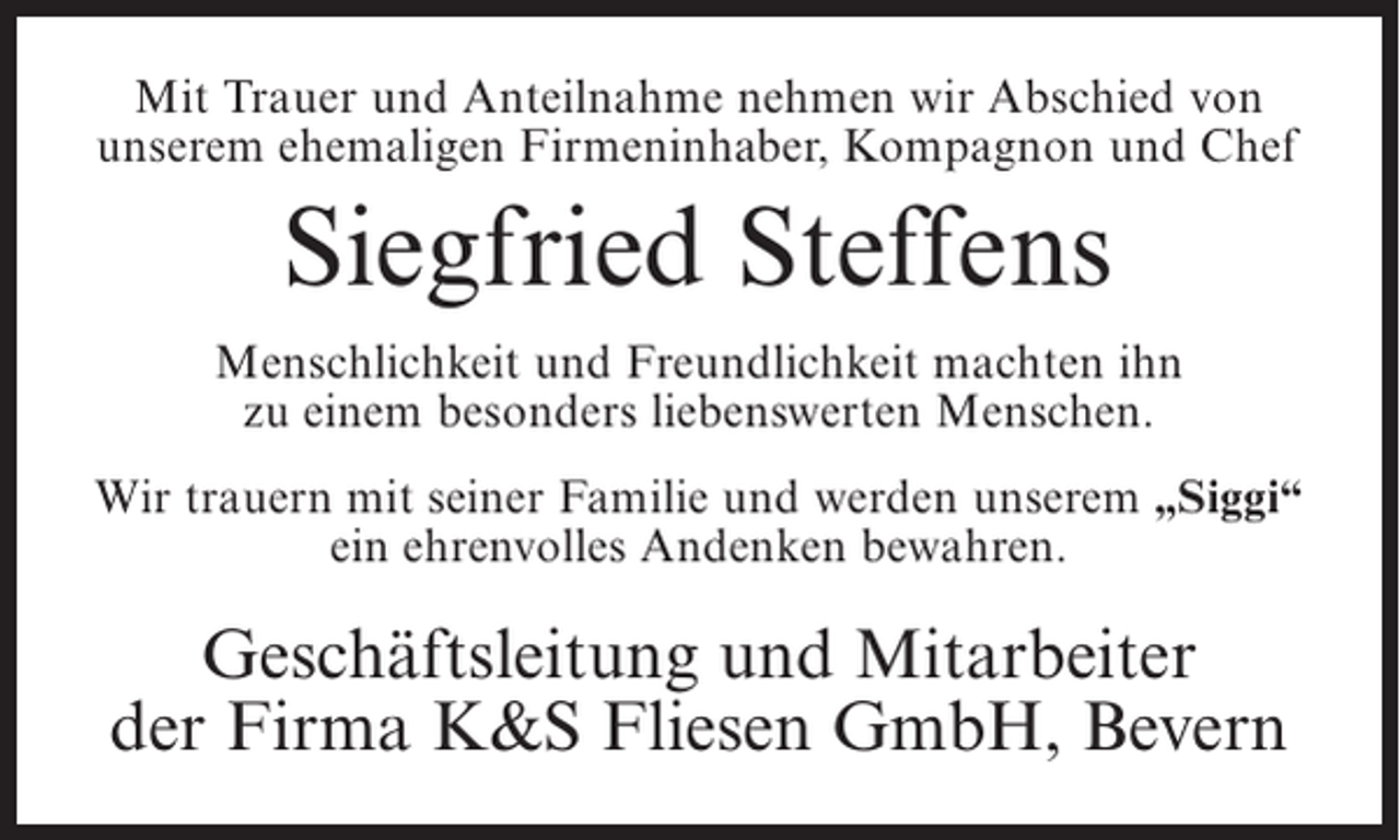 <p>Mit Trauer und Anteilnahme nehmen wir Abschied von<br />unserem ehemaligen Firmeninhaber, Kompagnon und Chef</p><p>Siegfried Steffens<br />Menschlichkeit und Freundlichkeit machten ihn<br />zu einem besonders liebenswerten Menschen.<br />Wir trauern mit seiner Familie und werden unserem „Siggi“<br />ein ehrenvolles Andenken bewahren.</p><p>Geschäftsleitung und Mitarbeiter<br />der Firma K&amp;S Fliesen GmbH, Bevern</p>