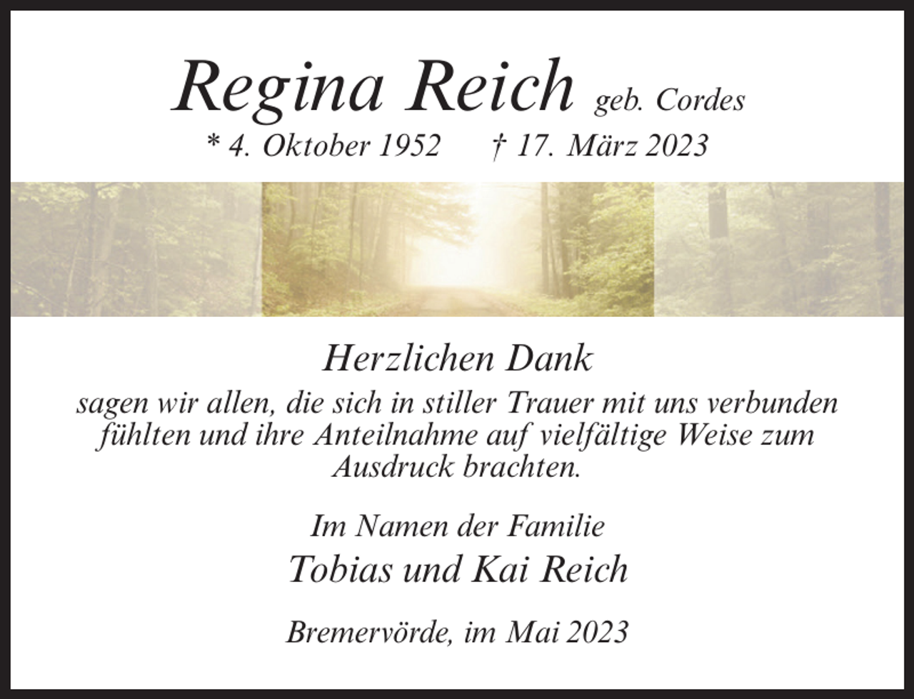 <p>Regina Reich geb. Cordes<br />* 4. Oktober 1952 † 17. März 2023</p><p>Herzlichen Dank<br />sagen wir allen, die sich in stiller Trauer mit uns verbunden<br />fühlten und ihre Anteilnahme auf vielfältige Weise zum<br />Ausdruck brachten.<br />Im Namen der Familie</p><p>Tobias und Kai Reich<br />Bremervörde, im Mai 2023</p>