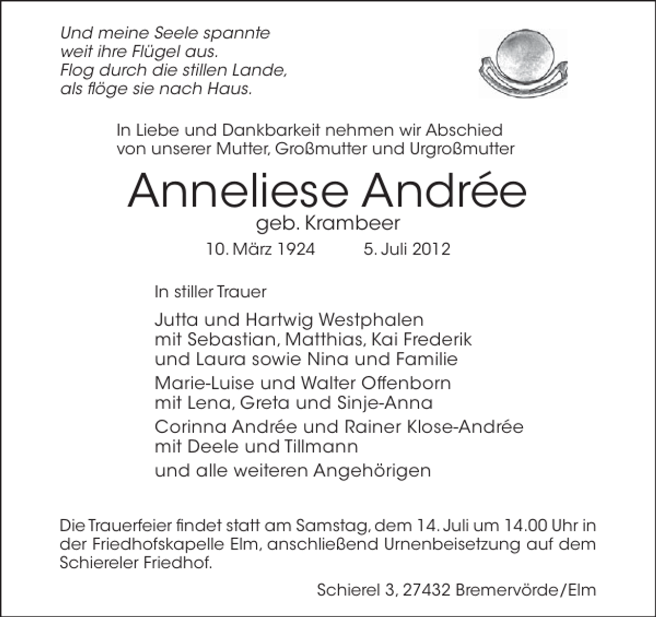 <p>Und meine Seele spannte<br />weit ihre Flügel aus.<br />Flog durch die stillen Lande,<br />als ﬂöge sie nach Haus.<br />In Liebe und Dankbarkeit nehmen wir Abschied<br />von unserer Mutter, Großmutter und Urgroßmutter</p><p>Anneliese Andrée<br />geb. Krambeer<br />10. März 1924</p><p>5. Juli 2012</p><p>In stiller Trauer</p><p>Jutta und Hartwig Westphalen<br />mit Sebastian, Matthias, Kai Frederik<br />und Laura sowie Nina und Familie<br />Marie-Luise und Walter Offenborn<br />mit Lena, Greta und Sinje-Anna<br />Corinna Andrée und Rainer Klose-Andrée<br />mit Deele und Tillmann<br />und alle weiteren Angehörigen<br />Die Trauerfeier ﬁndet statt am Samstag, dem 14. Juli um 14.00 Uhr in<br />der Friedhofskapelle Elm, anschließend Urnenbeisetzung auf dem<br />Schiereler Friedhof.<br />Schierel 3, 27432 Bremervörde/Elm</p>