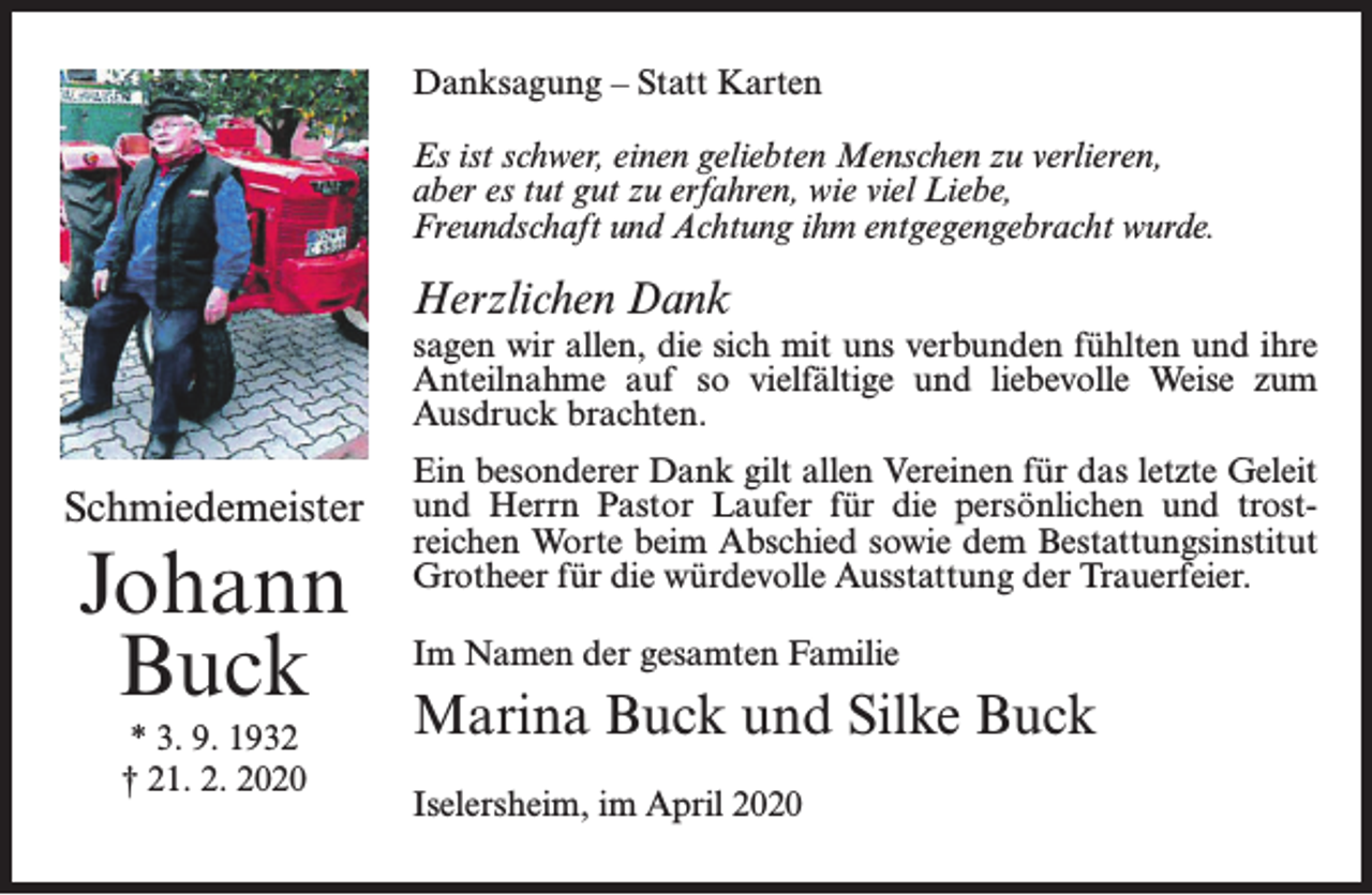 <p>Danksagung – Statt Karten<br />Es ist schwer, einen geliebten Menschen zu verlieren,<br />aber es tut gut zu erfahren, wie viel Liebe,<br />Freundschaft und Achtung ihm entgegengebracht wurde.</p><p>Herzlichen Dank</p><p>sagen wir allen, die sich mit uns verbunden fühlten und ihre<br />Anteilnahme auf so vielfältige und liebevolle Weise zum<br />Ausdruck brachten.</p><p>Schmiedemeister</p><p>Johann<br />Buck<br />* 3. 9. 1932<br />† 21. 2. 2020</p><p>Ein besonderer Dank gilt allen Vereinen für das letzte Geleit<br />und Herrn Pastor Laufer für die persönlichen und trostreichen Worte beim Abschied sowie dem Bestattungsinstitut<br />Grotheer für die würdevolle Ausstattung der Trauerfeier.<br />Im Namen der gesamten Familie</p><p>Marina Buck und Silke Buck<br />Iselersheim, im April 2020</p>