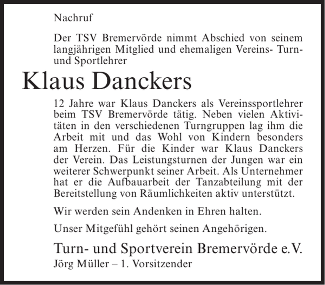 <p>Nachruf<br />Der TSV Bremervörde nimmt Abschied von seinem<br />langjährigen Mitglied und ehemaligen Vereins- Turnund Sportlehrer</p><p>Klaus Danckers</p><p>12 Jahre war Klaus Danckers als Vereinssportlehrer<br />beim TSV Bremervörde tätig. Neben vielen Aktivitäten in den verschiedenen Turngruppen lag ihm die<br />Arbeit mit und das Wohl von Kindern besonders<br />am Herzen. Für die Kinder war Klaus Danckers<br />der Verein. Das Leistungsturnen der Jungen war ein<br />weiterer Schwerpunkt seiner Arbeit. Als Unternehmer<br />hat er die Aufbauarbeit der Tanzabteilung mit der<br />Bereitstellung von Räumlichkeiten aktiv unterstützt.<br />Wir werden sein Andenken in Ehren halten.<br />Unser Mitgefühl gehört seinen Angehörigen.</p><p>Turn- und Sportverein Bremervörde e.V.<br />Jörg Müller – 1. Vorsitzender</p>