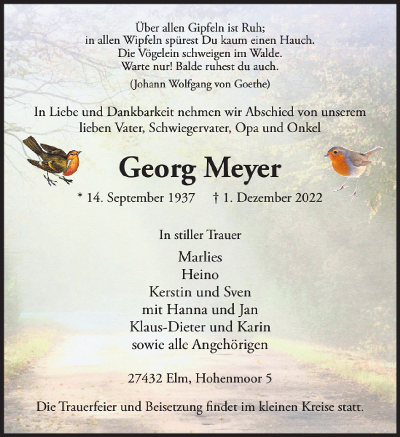 <p>Über allen Gipfeln ist Ruh;<br />in allen Wipfeln spürest Du kaum einen Hauch.<br />Die Vögelein schweigen im Walde.<br />Warte nur! Balde ruhest du auch.<br />(Johann Wolfgang von Goethe)</p><p>In Liebe und Dankbarkeit nehmen wir Abschied von unserem<br />lieben Vater, Schwiegervater, Opa und Onkel</p><p>Georg Meyer<br />* 14. September 1937</p><p>† 1. Dezember 2022</p><p>In stiller Trauer</p><p>Marlies<br />Heino<br />Kerstin und Sven<br />mit Hanna und Jan<br />Klaus-Dieter und Karin<br />sowie alle Angehörigen<br />27432 Elm, Hohenmoor 5<br />Die Trauerfeier und Beisetzung findet im kleinen Kreise statt.</p>
