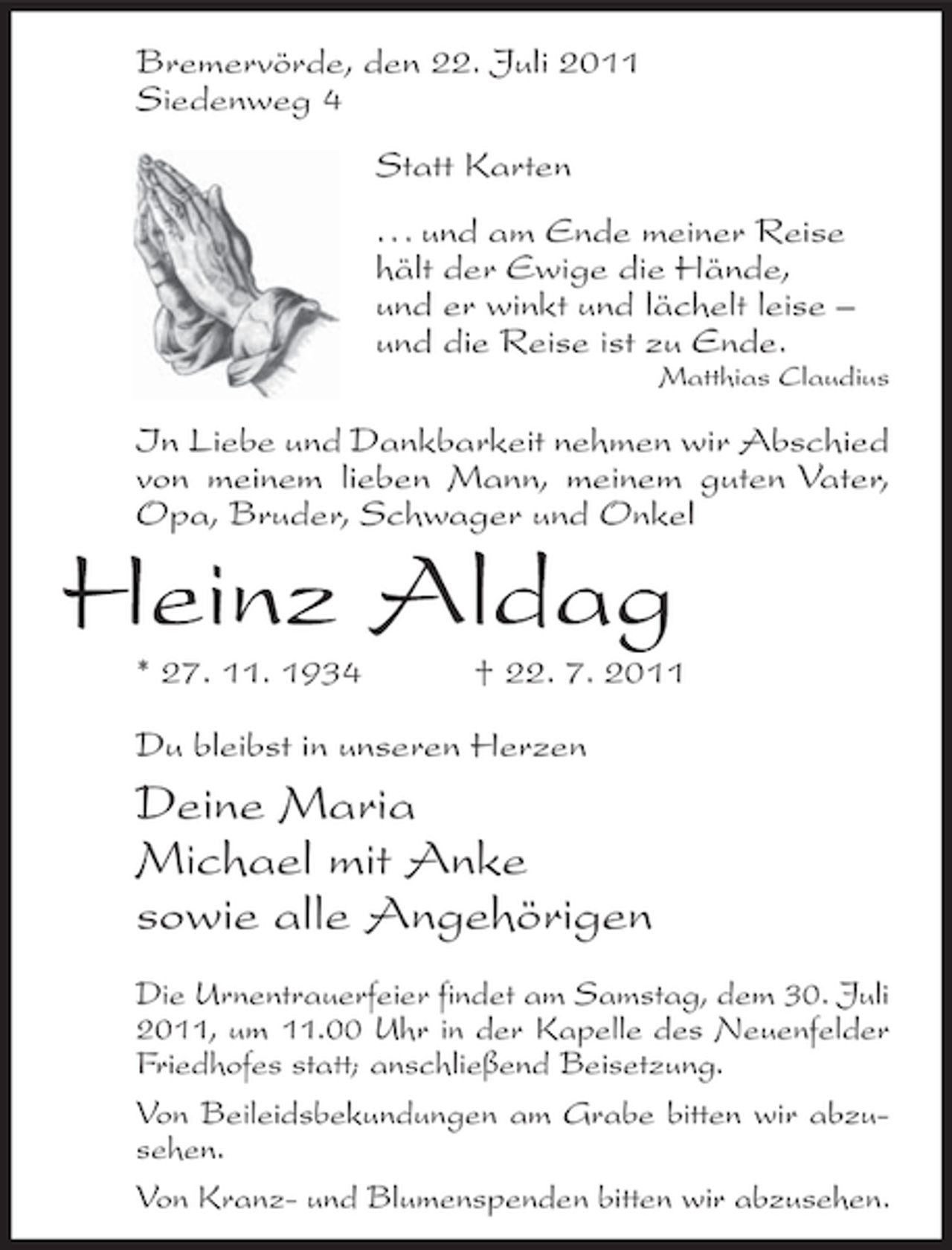 <p>Bremervörde, den 22. Juli 2011<br />Siedenweg 4<br />Statt Karten<br />... und am Ende meiner Reise<br />hält der Ewige die Hände,<br />und er winkt und lächelt leise –<br />und die Reise ist zu Ende.<br />Matthias Claudius</p><p>In Liebe und Dankbarkeit nehmen wir Abschied<br />von meinem lieben Mann, meinem guten Vater,<br />Opa, Bruder, Schwager und Onkel</p><p>Heinz Aldag<br />* 27. 11. 1934</p><p>† 22. 7. 2011</p><p>Du bleibst in unseren Herzen</p><p>Deine Maria<br />Michael mit Anke<br />sowie alle Angehörigen<br />Die Urnentrauerfeier findet am Samstag, dem 30. Juli<br />2011, um 11.00 Uhr in der Kapelle des Neuenfelder<br />Friedhofes statt; anschließend Beisetzung.<br />Von Beileidsbekundungen am Grabe bitten wir abzusehen.<br />Von Kranz- und Blumenspenden bitten wir abzusehen.</p>