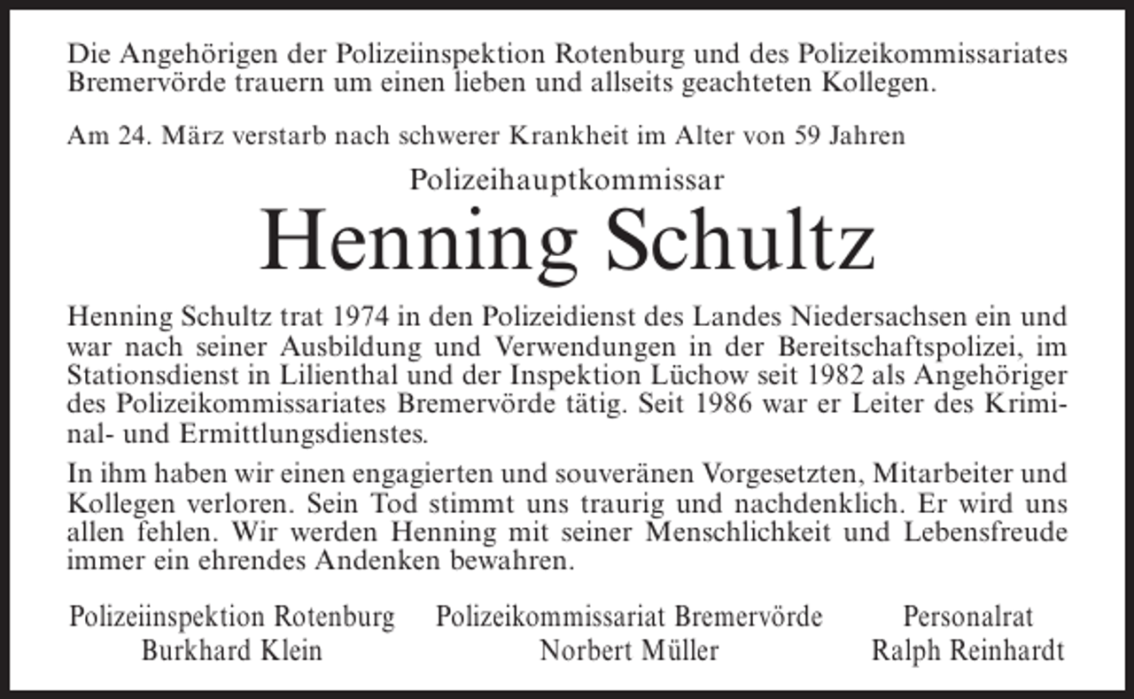 <p>Die Angehörigen der Polizeiinspektion Rotenburg und des Polizeikommissariates<br />Bremervörde trauern um einen lieben und allseits geachteten Kollegen.<br />Am 24. März verstarb nach schwerer Krankheit im Alter von 59 Jahren</p><p>Polizeihauptkommissar</p><p>Henning Schultz<br />Henning Schultz trat 1974 in den Polizeidienst des Landes Niedersachsen ein und<br />war nach seiner Ausbildung und Verwendungen in der Bereitschaftspolizei, im<br />Stationsdienst in Lilienthal und der Inspektion Lüchow seit 1982 als Angehöriger<br />des Polizeikommissariates Bremervörde tätig. Seit 1986 war er Leiter des Kriminal- und Ermittlungsdienstes.<br />In ihm haben wir einen engagierten und souveränen Vorgesetzten, Mitarbeiter und<br />Kollegen verloren. Sein Tod stimmt uns traurig und nachdenklich. Er wird uns<br />allen fehlen. Wir werden Henning mit seiner Menschlichkeit und Lebensfreude<br />immer ein ehrendes Andenken bewahren.</p><p>Polizeiinspektion Rotenburg<br />Burkhard Klein</p><p>Polizeikommissariat Bremervörde<br />Norbert Müller</p><p>Personalrat<br />Ralph Reinhardt</p>