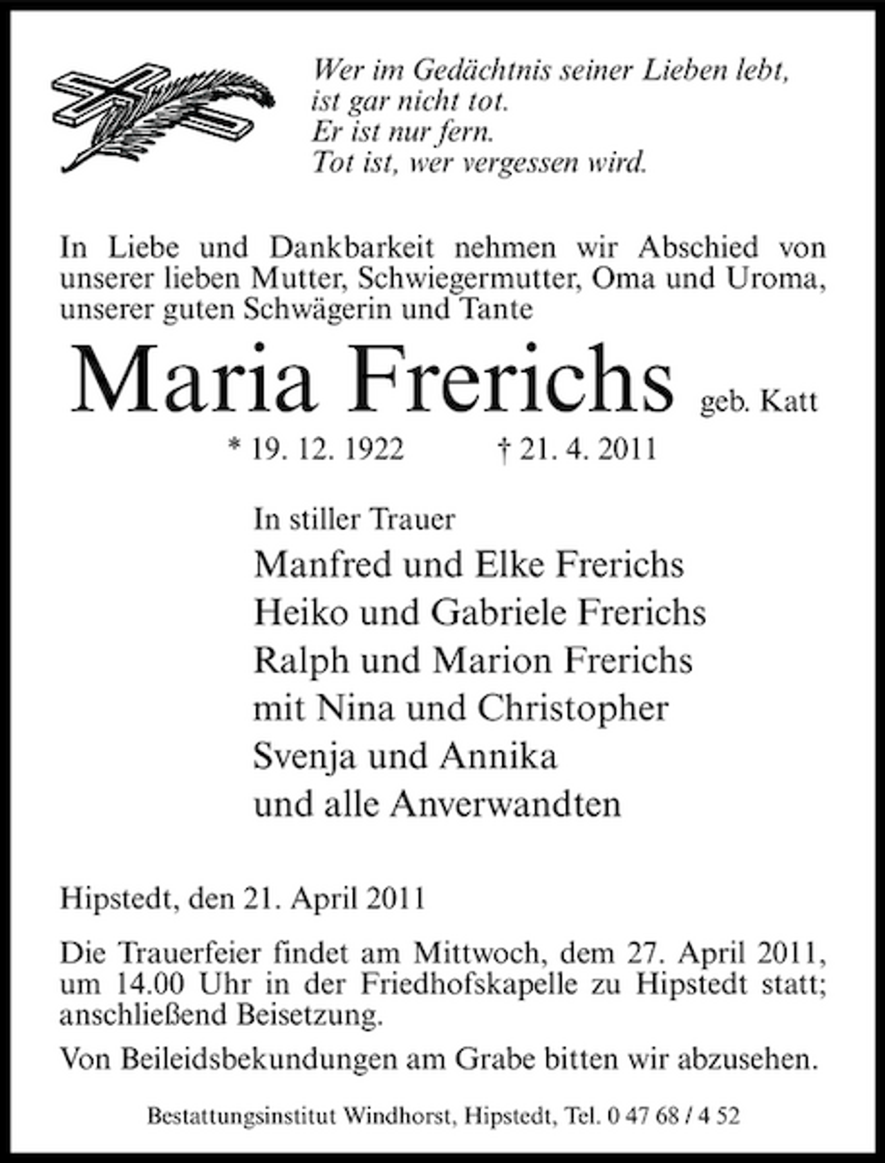 <p>Wer im Gedächtnis seiner Lieben lebt, ist gar nicht tot. Er ist nur fern. Tot ist, wer vergessen wird. In Liebe und Dankbarkeit nehmen wir Abschied von unserer lieben Mutter, Schwiegermutter, Oma und Uroma, unserer guten Schwägerin und Tante</p><p>Maria Frerichs<br />* 19. 12. 1922 In stiller Trauer † 21. 4. 2011</p><p>geb. Katt</p><p>Manfred und Elke Frerichs Heiko und Gabriele Frerichs Ralph und Marion Frerichs mit Nina und Christopher Svenja und Annika und alle Anverwandten<br />Hipstedt, den 21. April 2011 Die Trauerfeier findet am Mittwoch, dem 27. April 2011, um 14.00 Uhr in der Friedhofskapelle zu Hipstedt statt; anschließend Beisetzung. Von Beileidsbekundungen am Grabe bitten wir abzusehen.<br />Bestattungsinstitut Windhorst, Hipstedt, Tel. 0 47 68 / 4 52</p>