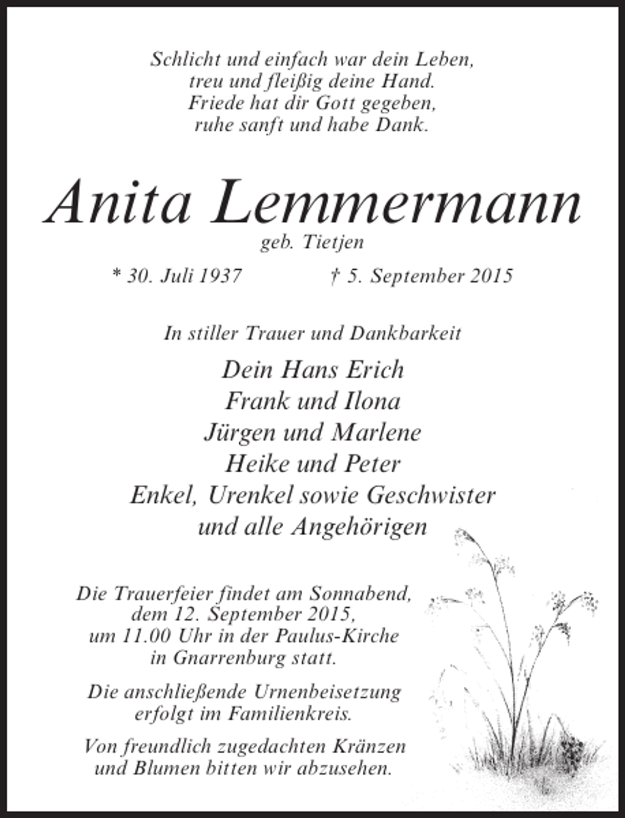 <p>Schlicht und einfach war dein Leben,<br />treu und fleißig deine Hand.<br />Friede hat dir Gott gegeben,<br />ruhe sanft und habe Dank.</p><p>Anita Lemmermann<br />geb. Tietjen</p><p>* 30. Juli 1937 † 5. September 2015<br />In stiller Trauer und Dankbarkeit</p><p>Dein Hans Erich<br />Frank und Ilona<br />Jürgen und Marlene<br />Heike und Peter<br />Enkel, Urenkel sowie Geschwister<br />und alle Angehörigen<br />Die Trauerfeier findet am Sonnabend,<br />dem 12. September 2015,<br />um 11.00 Uhr in der Paulus-Kirche<br />in Gnarrenburg statt.<br />Die anschließende Urnenbeisetzung<br />erfolgt im Familienkreis.<br />Von freundlich zugedachten Kränzen<br />und Blumen bitten wir abzusehen.</p>