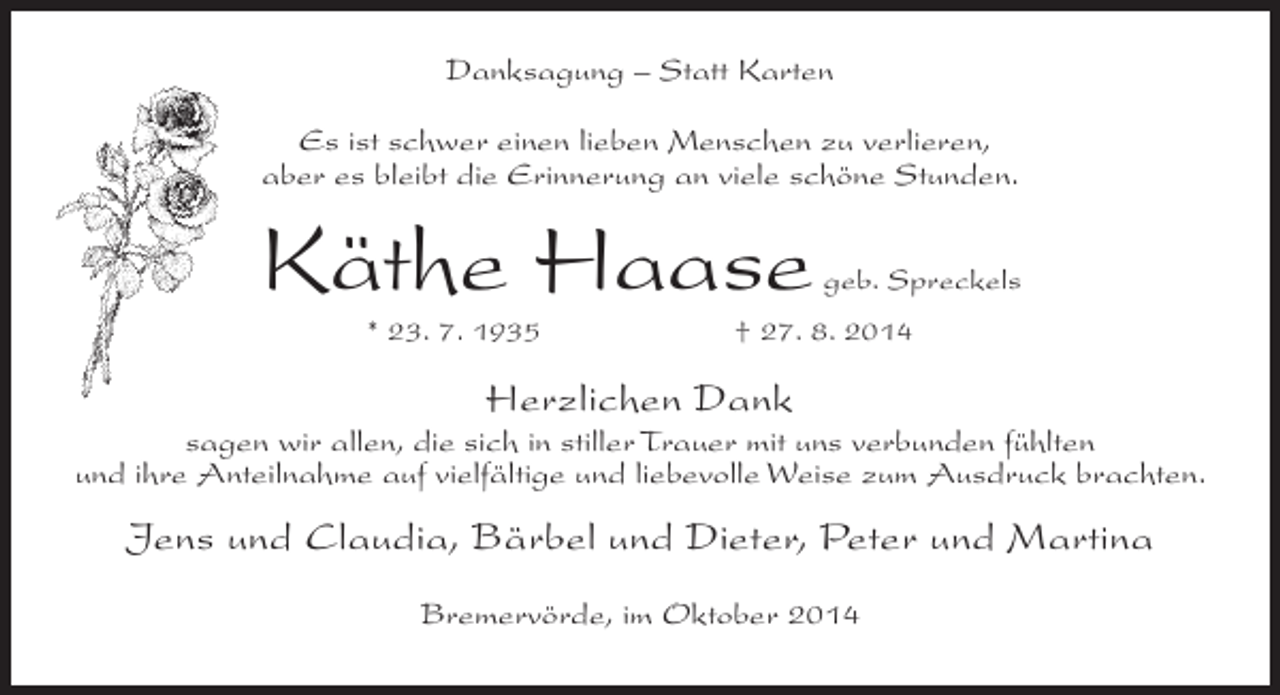 <p>Danksagung – Statt Karten<br />Es ist schwer einen lieben Menschen zu verlieren,<br />aber es bleibt die Erinnerung an viele schöne Stunden.</p><p>Käthe Haase<br />* 23. 7. 1935</p><p>geb. Spreckels</p><p>† 27. 8. 2014</p><p>Herzlichen Dank</p><p>sagen wir allen, die sich in stiller Trauer mit uns verbunden fühlten<br />und ihre Anteilnahme auf vielfältige und liebevolle Weise zum Ausdruck brachten.</p><p>Jens und Claudia, Bärbel und Dieter, Peter und Martina<br />Bremervörde, im Oktober 2014</p>