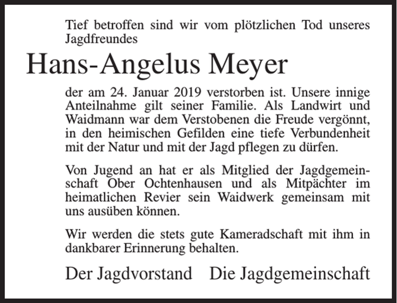 <p>Tief betroffen sind wir vom plötzlichen Tod unseres<br />Jagdfreundes</p><p>Hans-Angelus Meyer<br />der am 24. Januar 2019 verstorben ist. Unsere innige<br />Anteilnahme gilt seiner Familie. Als Landwirt und<br />Waidmann war dem Verstobenen die Freude vergönnt,<br />in den heimischen Gefilden eine tiefe Verbundenheit<br />mit der Natur und mit der Jagd pflegen zu dürfen.<br />Von Jugend an hat er als Mitglied der Jagdgemeinschaft Ober Ochtenhausen und als Mitpächter im<br />heimatlichen Revier sein Waidwerk gemeinsam mit<br />uns ausüben können.<br />Wir werden die stets gute Kameradschaft mit ihm in<br />dankbarer Erinnerung behalten.</p><p>Der Jagdvorstand Die Jagdgemeinschaft</p>