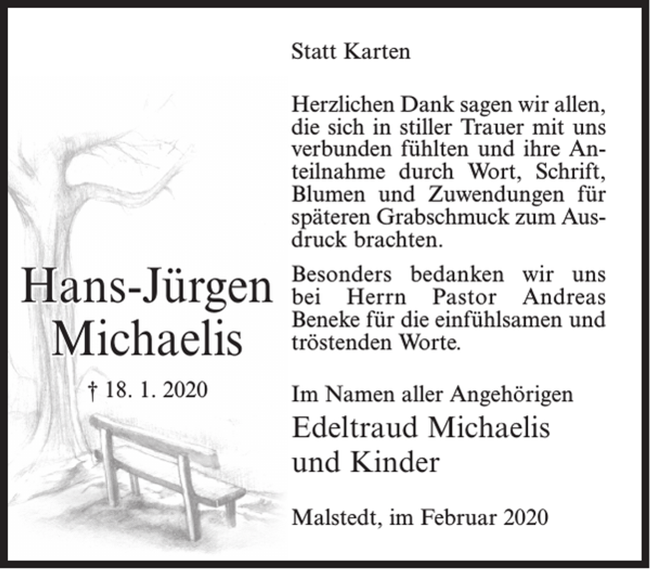 <p>Statt Karten<br />Herzlichen Dank sagen wir allen,<br />die sich in stiller Trauer mit uns<br />verbunden fühlten und ihre Anteilnahme durch Wort, Schrift,<br />Blumen und Zuwendungen für<br />späteren Grabschmuck zum Ausdruck brachten.</p><p>Hans-Jürgen<br />Michaelis<br />† 18. 1. 2020</p><p>Besonders bedanken wir uns<br />bei Herrn Pastor Andreas<br />Beneke für die einfühlsamen und<br />tröstenden Worte.<br />Im Namen aller Angehörigen</p><p>Edeltraud Michaelis<br />und Kinder<br />Malstedt, im Februar 2020</p>
