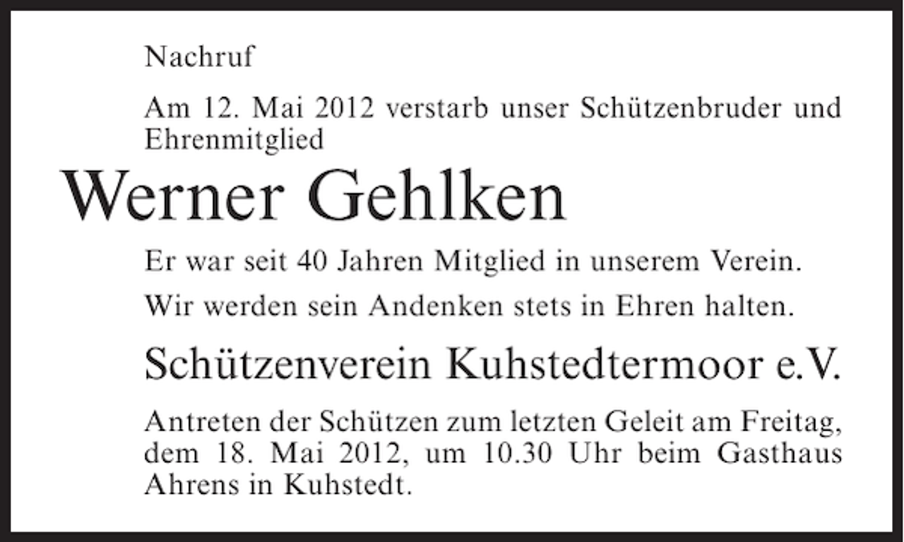 <p>Nachruf<br />Am 12. Mai 2012 verstarb unser Schützenbruder und<br />Ehrenmitglied</p><p>Werner Gehlken<br />Er war seit 40 Jahren Mitglied in unserem Verein.<br />Wir werden sein Andenken stets in Ehren halten.</p><p>Schützenverein Kuhstedtermoor e.V.<br />Antreten der Schützen zum letzten Geleit am Freitag,<br />dem 18. Mai 2012, um 10.30 Uhr beim Gasthaus<br />Ahrens in Kuhstedt.</p>