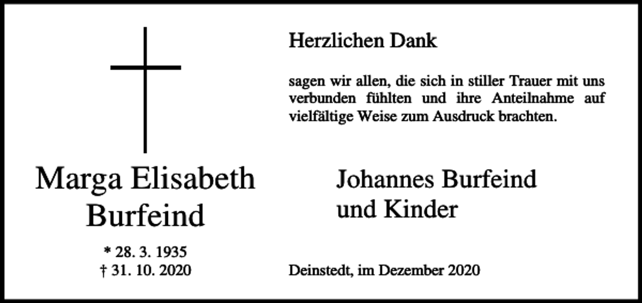 <p>Herzlichen Dank<br />sagen wir allen, die sich in stiller Trauer mit uns<br />verbunden fühlten und ihre Anteilnahme auf<br />vielfältige Weise zum Ausdruck brachten.</p><p>Marga Elisabeth<br />Burfeind<br />* 28. 3. 1935<br />† 31. 10. 2020</p><p>Johannes Burfeind<br />und Kinder<br />Deinstedt, im Dezember 2020</p>