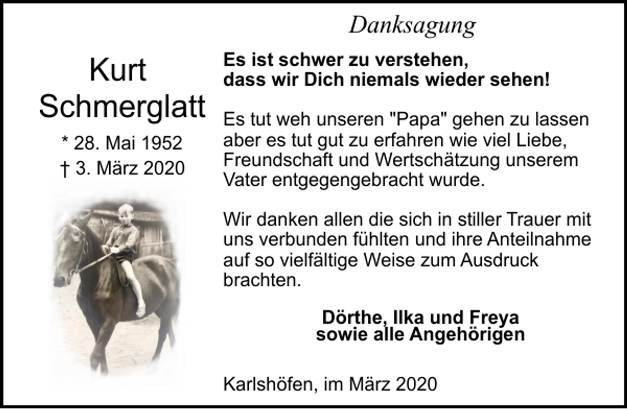 <p>Danksagung</p><p>Kurt<br />Schmerglatt<br />* 28. Mai 1952<br />† 3. März 2020</p><p>Es ist schwer zu verstehen,<br />dass wir Dich niemals wieder sehen!<br />Es tut weh unseren "Papa" gehen zu lassen<br />aber es tut gut zu erfahren wie viel Liebe,<br />Freundschaft und Wertschätzung unserem<br />Vater entgegengebracht wurde.<br />Wir danken allen die sich in stiller Trauer mit<br />uns verbunden fühlten und ihre Anteilnahme<br />auf so vielfältige Weise zum Ausdruck<br />brachten.<br />Dörthe, Ilka und Freya<br />sowie alle Angehörigen<br />Karlshöfen, im März 2020</p>