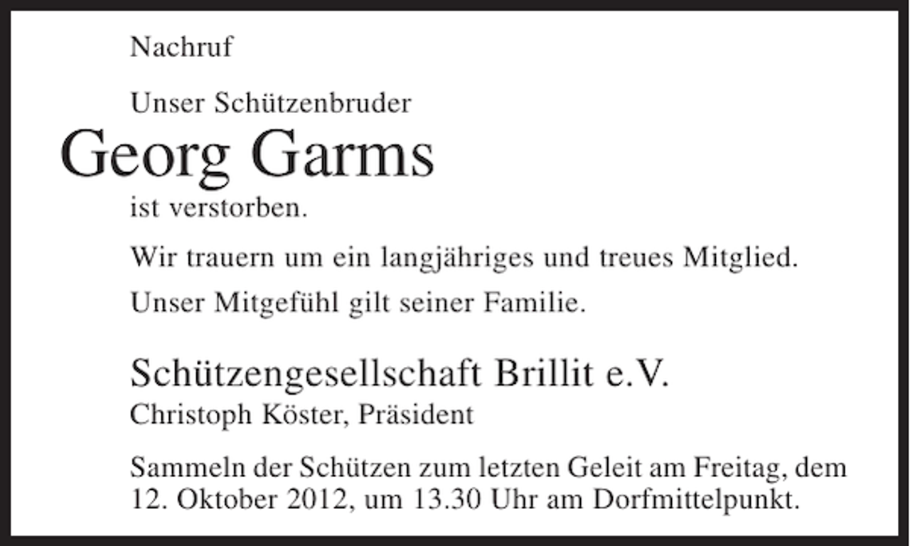 <p>Nachruf<br />Unser Schützenbruder</p><p>Georg Garms<br />ist verstorben.<br />Wir trauern um ein langjähriges und treues Mitglied.<br />Unser Mitgefühl gilt seiner Familie.</p><p>Schützengesellschaft Brillit e.V.<br />Christoph Köster, Präsident<br />Sammeln der Schützen zum letzten Geleit am Freitag, dem<br />12. Oktober 2012, um 13.30 Uhr am Dorfmittelpunkt.</p>