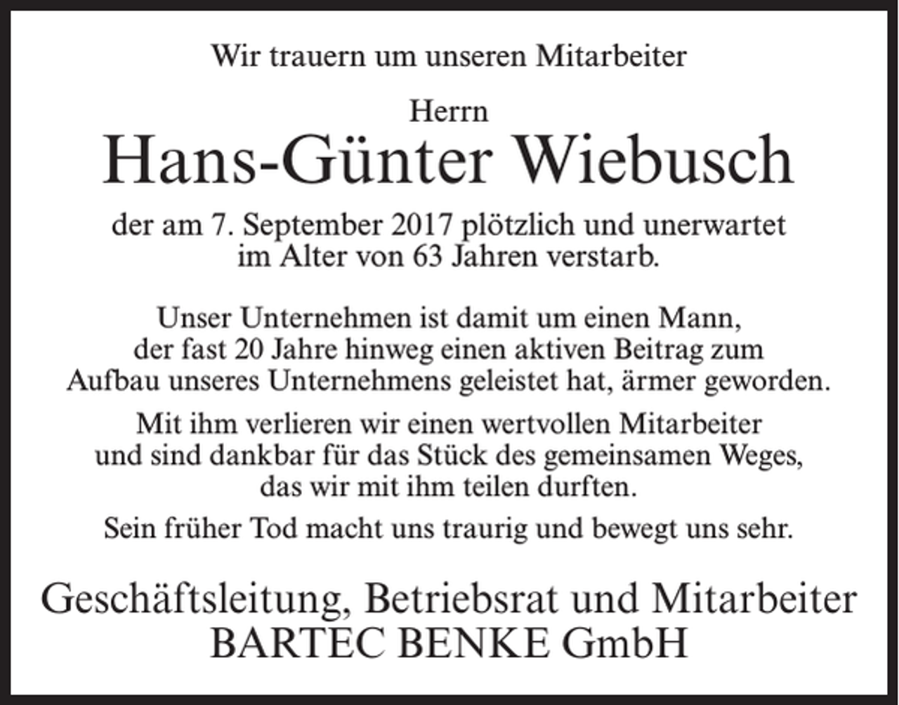 <p>Wir trauern um unseren Mitarbeiter<br />Herrn</p><p>Hans-Günter Wiebusch<br />der am 7. September 2017 plötzlich und unerwartet<br />im Alter von 63 Jahren verstarb.<br />Unser Unternehmen ist damit um einen Mann,<br />der fast 20 Jahre hinweg einen aktiven Beitrag zum<br />Aufbau unseres Unternehmens geleistet hat, ärmer geworden.<br />Mit ihm verlieren wir einen wertvollen Mitarbeiter<br />und sind dankbar für das Stück des gemeinsamen Weges,<br />das wir mit ihm teilen durften.<br />Sein früher Tod macht uns traurig und bewegt uns sehr.</p><p>Geschäftsleitung, Betriebsrat und Mitarbeiter<br />BARTEC BENKE GmbH</p>