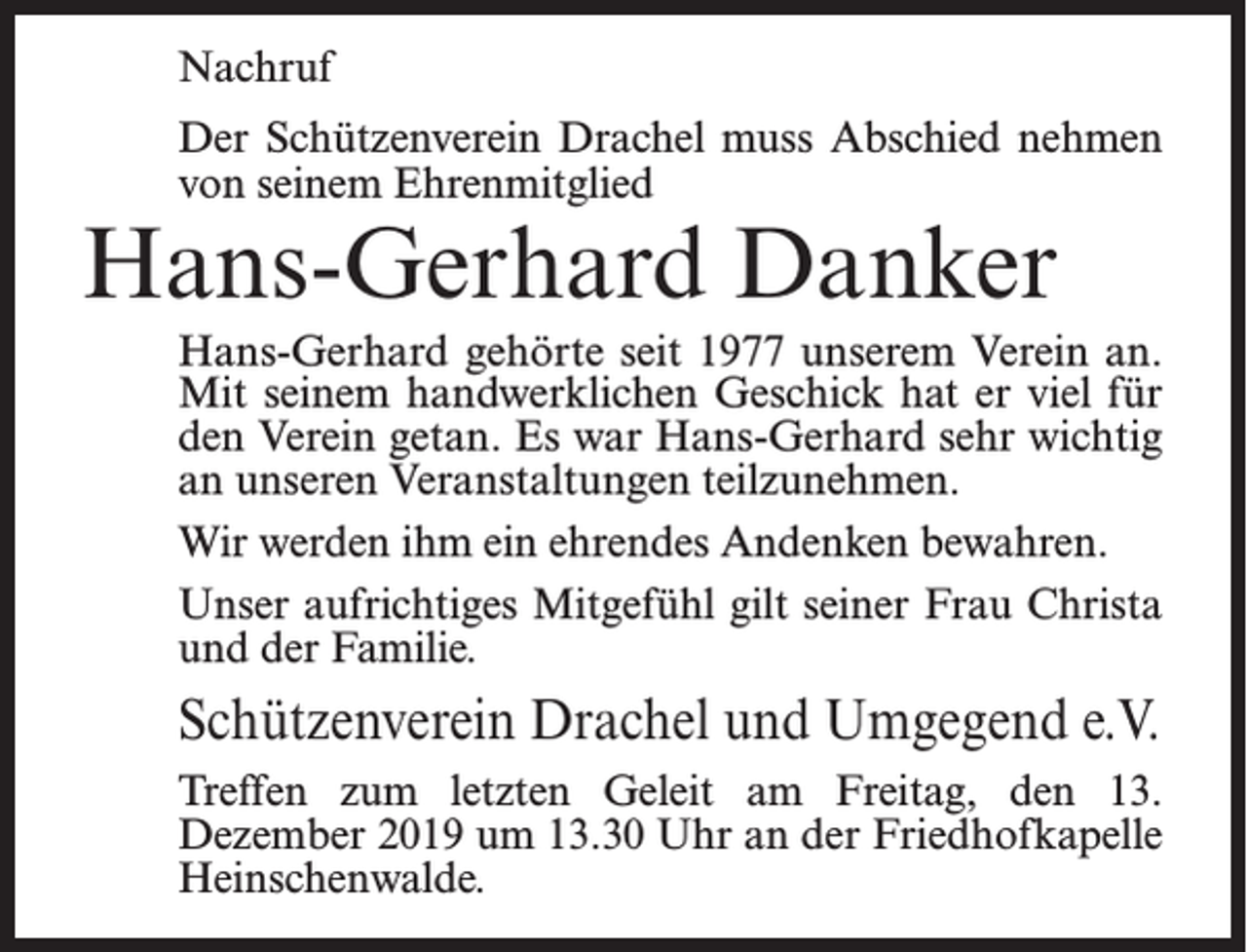 <p>Nachruf<br />Der Schützenverein Drachel muss Abschied nehmen<br />von seinem Ehrenmitglied</p><p>Hans-Gerhard Danker</p><p>Hans-Gerhard gehörte seit 1977 unserem Verein an.<br />Mit seinem handwerklichen Geschick hat er viel für<br />den Verein getan. Es war Hans-Gerhard sehr wichtig<br />an unseren Veranstaltungen teilzunehmen.<br />Wir werden ihm ein ehrendes Andenken bewahren.<br />Unser aufrichtiges Mitgefühl gilt seiner Frau Christa<br />und der Familie.</p><p>Schützenverein Drachel und Umgegend e.V.<br />Treffen zum letzten Geleit am Freitag, den 13.<br />Dezember 2019 um 13.30 Uhr an der Friedhofkapelle<br />Heinschenwalde.</p>