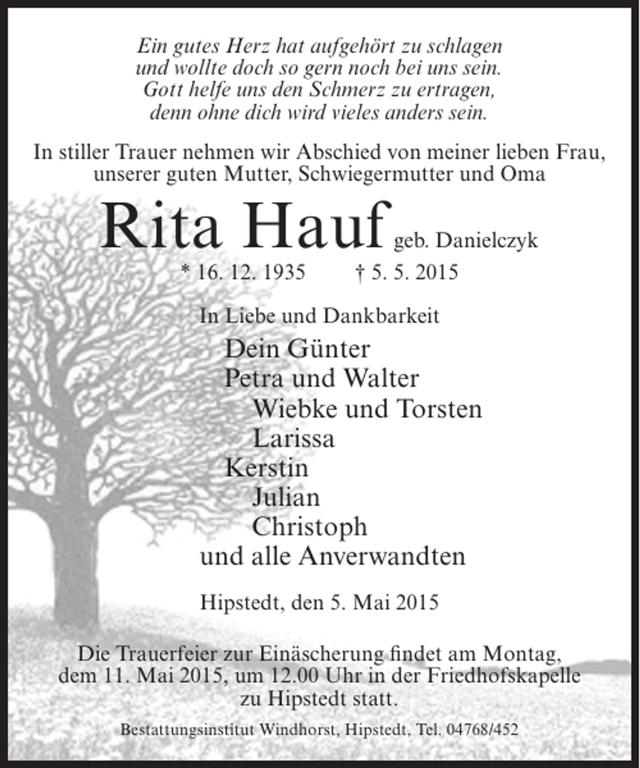 <p>Ein gutes Herz hat aufgehört zu schlagen<br />und wollte doch so gern noch bei uns sein.<br />Gott helfe uns den Schmerz zu ertragen,<br />denn ohne dich wird vieles anders sein.<br />In stiller Trauer nehmen wir Abschied von meiner lieben Frau,<br />unserer guten Mutter, Schwiegermutter und Oma</p><p>Rita Hauf<br />* 16. 12. 1935</p><p>geb. Danielczyk<br />† 5. 5. 2015</p><p>In Liebe und Dankbarkeit</p><p>Dein Günter<br />Petra und Walter<br />Wiebke und Torsten<br />Larissa<br />Kerstin<br />Julian<br />Christoph<br />und alle Anverwandten<br />Hipstedt, den 5. Mai 2015<br />Die Trauerfeier zur Einäscherung findet am Montag,<br />dem 11. Mai 2015, um 12.00 Uhr in der Friedhofskapelle<br />zu Hipstedt statt.<br />Bestattungsinstitut Windhorst, Hipstedt, Tel. 04768/452</p>