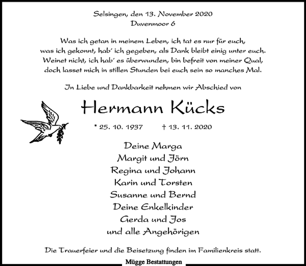<p>Selsingen, den 13. November 2020<br />Duvenmoor 6<br />Was ich getan in meinem Leben, ich tat es nur für euch,<br />was ich gekonnt, hab´ ich gegeben, als Dank bleibt einig unter euch.<br />Weinet nicht, ich hab´ es überwunden, bin befreit von meiner Qual,<br />doch lasset mich in stillen Stunden bei euch sein so manches Mal.<br />In Liebe und Dankbarkeit nehmen wir Abschied von</p><p>Hermann Kücks<br />* 25. 10. 1937</p><p>† 13. 11. 2020</p><p>Deine Marga<br />Margit und Jörn<br />Regina und Johann<br />Karin und Torsten<br />Susanne und Bernd<br />Deine Enkelkinder<br />Gerda und Jos<br />und alle Angehörigen<br />Die Trauerfeier und die Beisetzung finden im Familienkreis statt.<br />Mügge Bestattungen</p>