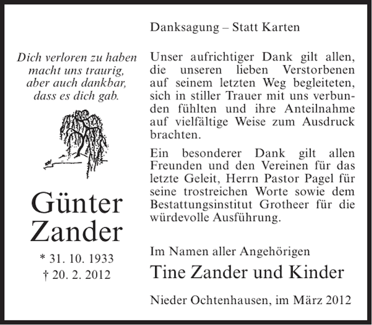 <p>Danksagung – Statt Karten<br />Dich verloren zu haben<br />macht uns traurig,<br />aber auch dankbar,<br />dass es dich gab.</p><p>Günter<br />Zander<br />* 31. 10. 1933<br />† 20. 2. 2012</p><p>Unser aufrichtiger Dank gilt allen,<br />die unseren lieben Verstorbenen<br />auf seinem letzten Weg begleiteten,<br />sich in stiller Trauer mit uns verbunden fühlten und ihre Anteilnahme<br />auf vielfältige Weise zum Ausdruck<br />brachten.<br />Ein besonderer Dank gilt allen<br />Freunden und den Vereinen für das<br />letzte Geleit, Herrn Pastor Pagel für<br />seine trostreichen Worte sowie dem<br />Bestattungsinstitut Grotheer für die<br />würdevolle Ausführung.<br />Im Namen aller Angehörigen</p><p>Tine Zander und Kinder<br />Nieder Ochtenhausen, im März 2012</p>