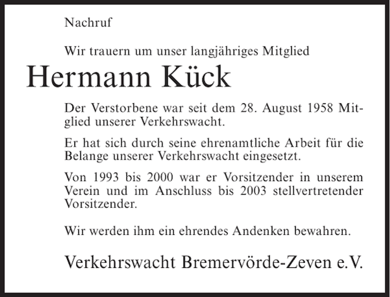 <p>Nachruf<br />Wir trauern um unser langjähriges Mitglied</p><p>Hermann Kück</p><p>Der Verstorbene war seit dem 28. August 1958 Mitglied unserer Verkehrswacht.<br />Er hat sich durch seine ehrenamtliche Arbeit für die<br />Belange unserer Verkehrswacht eingesetzt.<br />Von 1993 bis 2000 war er Vorsitzender in unserem<br />Verein und im Anschluss bis 2003 stellvertretender<br />Vorsitzender.<br />Wir werden ihm ein ehrendes Andenken bewahren.</p><p>Verkehrswacht Bremervörde-Zeven e.V.</p>